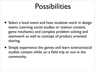 Possibilities

• Select a local event and have students work in design
  teams. Learning social studies or science content,
  game mechanics and complex problem solving and
  teamwork as well as concept of product oriented
  sharing.
• Simply experience the games and learn science/social
  studies content while on a ﬁeld trip or out in the
  community.
 