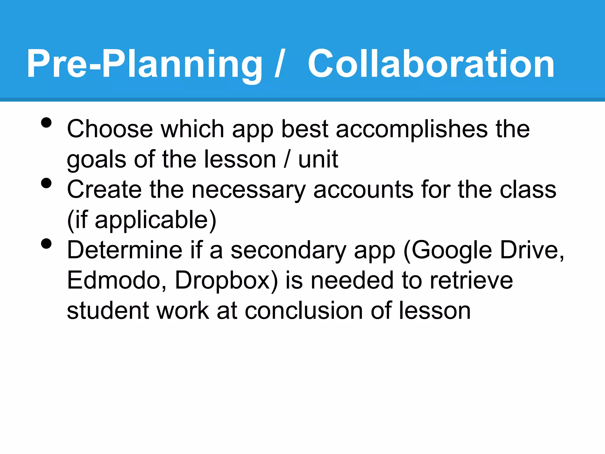 •  Choose which app best accomplishes the
goals of the lesson / unit
•  Create the necessary accounts for the class
(if applicable)
•  Determine if a secondary app (Google Drive,
Edmodo, Dropbox) is needed to retrieve
student work at conclusion of lesson
Pre-Planning / Collaboration
 