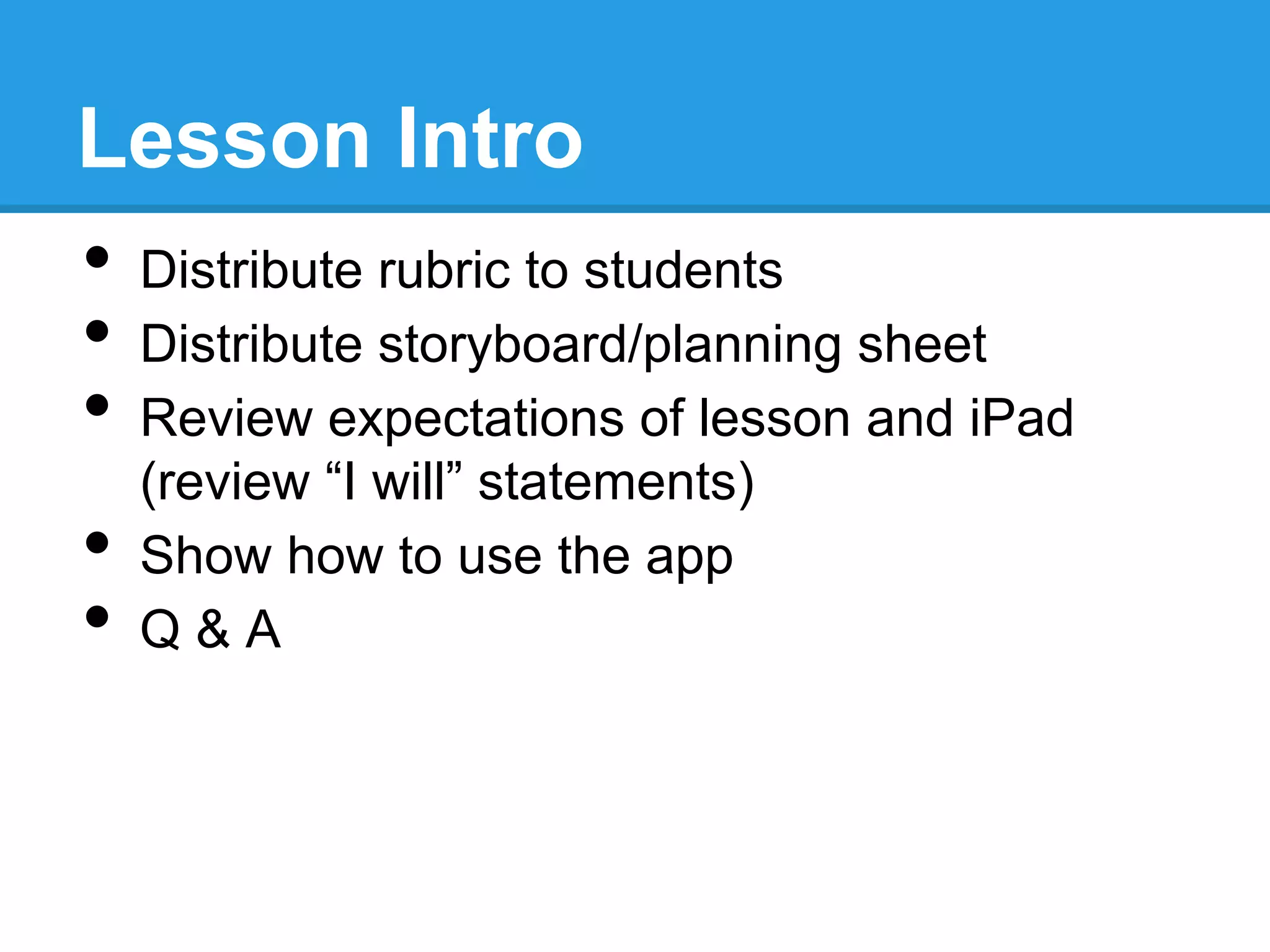 Lesson Intro
•  Distribute rubric to students
•  Distribute storyboard/planning sheet
•  Review expectations of lesson and iPad
(review “I will” statements)
•  Show how to use the app
•  Q & A
 