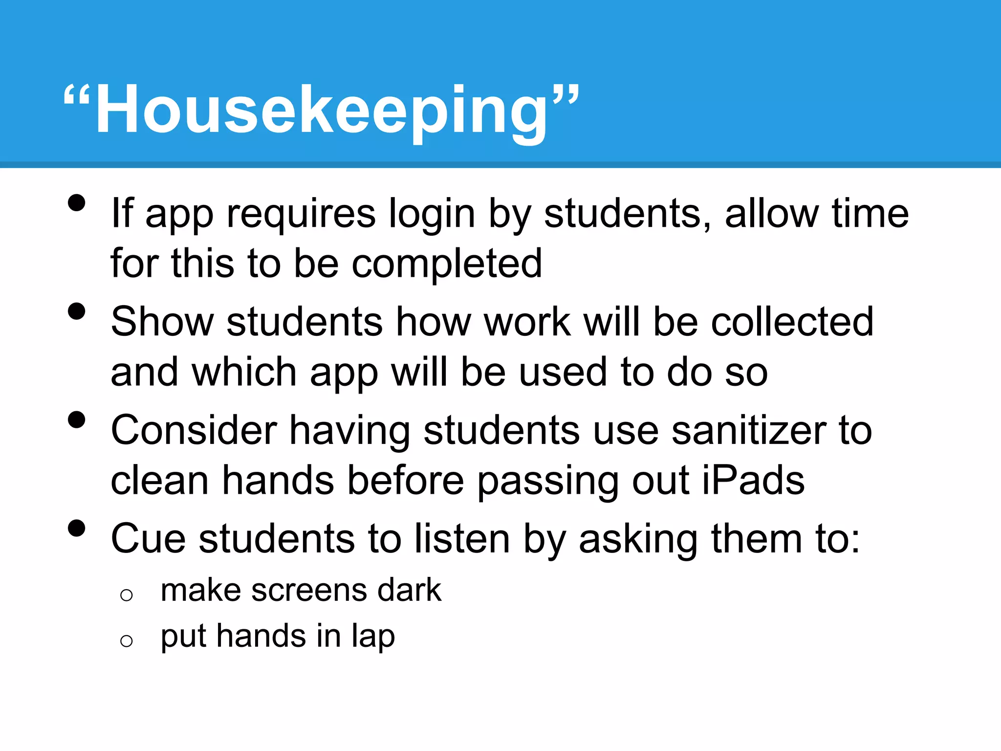 “Housekeeping”
•  If app requires login by students, allow time
for this to be completed
•  Show students how work will be collected
and which app will be used to do so
•  Consider having students use sanitizer to
clean hands before passing out iPads
•  Cue students to listen by asking them to:
o  make screens dark
o  put hands in lap
 