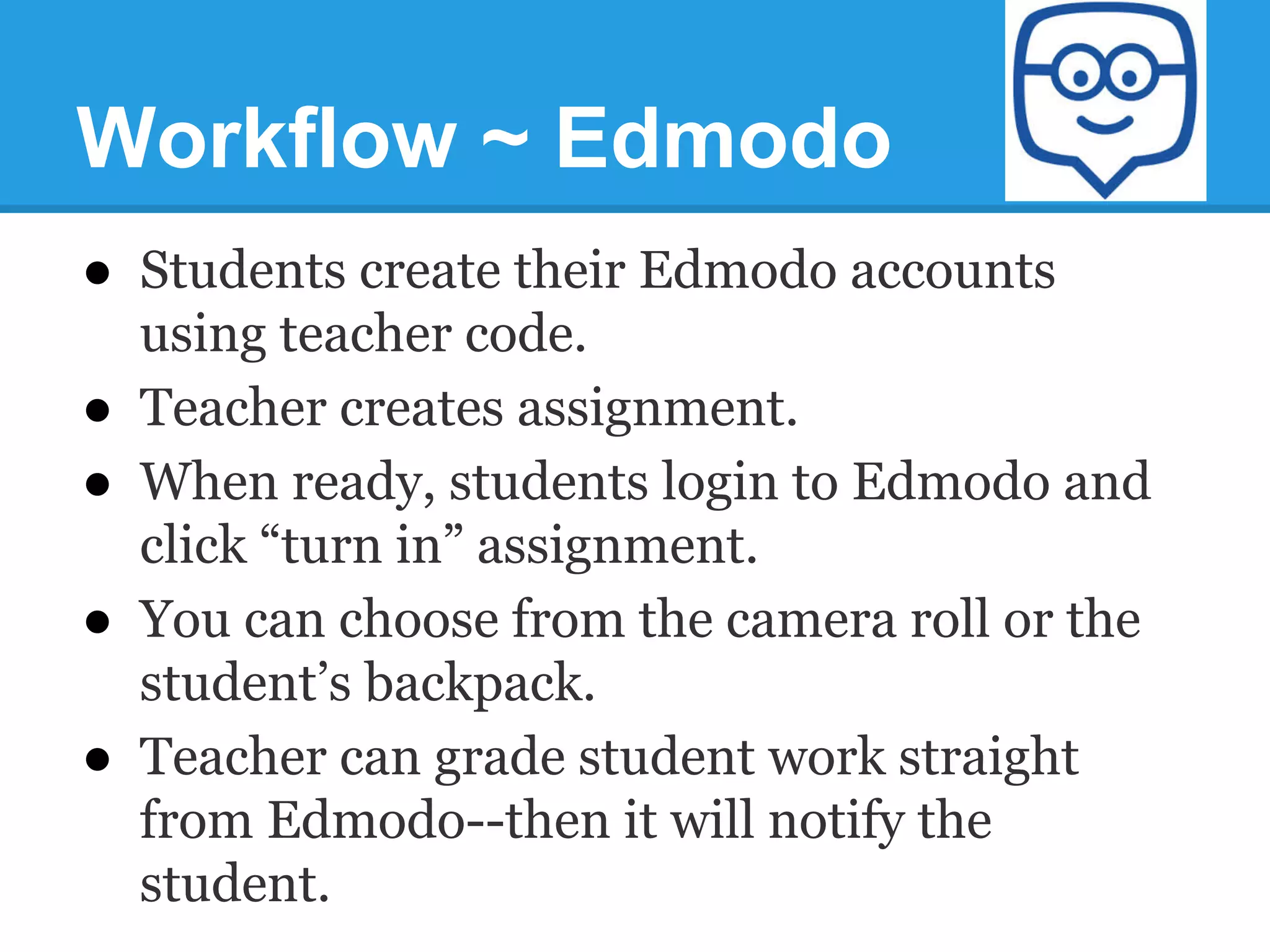 Workflow ~ Edmodo
●  Students create their Edmodo accounts
using teacher code.
●  Teacher creates assignment.
●  When ready, students login to Edmodo and
click “turn in” assignment.
●  You can choose from the camera roll or the
student’s backpack.
●  Teacher can grade student work straight
from Edmodo--then it will notify the
student.
 