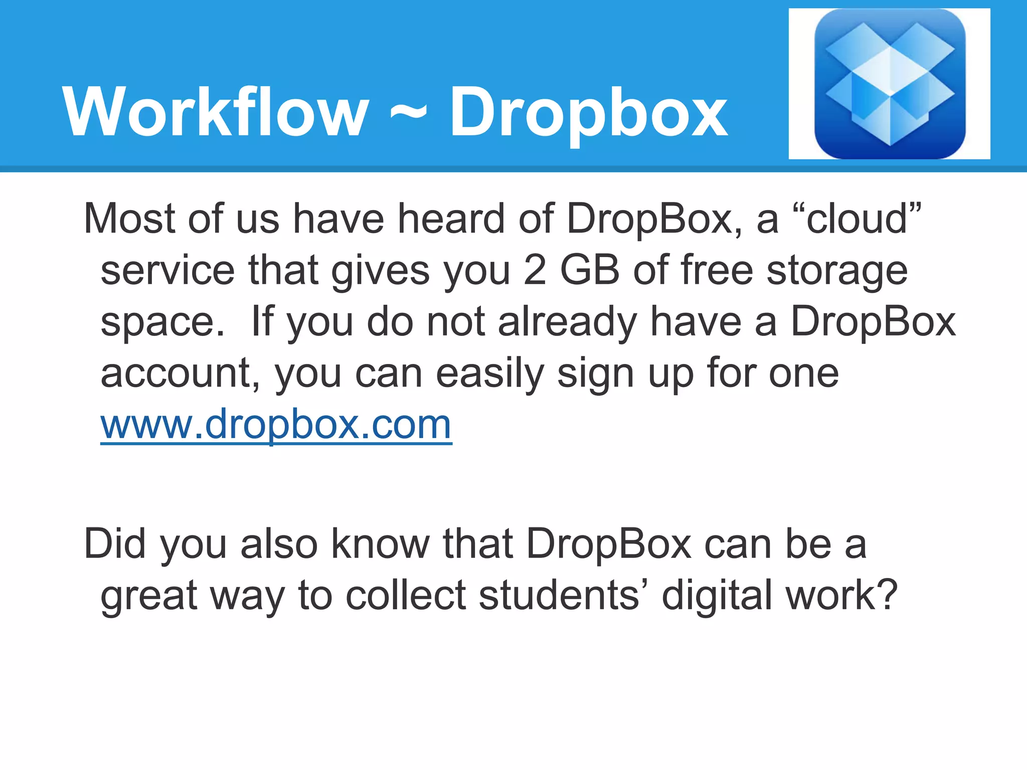 Workflow ~ Dropbox
Most of us have heard of DropBox, a “cloud”
service that gives you 2 GB of free storage
space. If you do not already have a DropBox
account, you can easily sign up for one
www.dropbox.com
Did you also know that DropBox can be a
great way to collect students’ digital work?
 