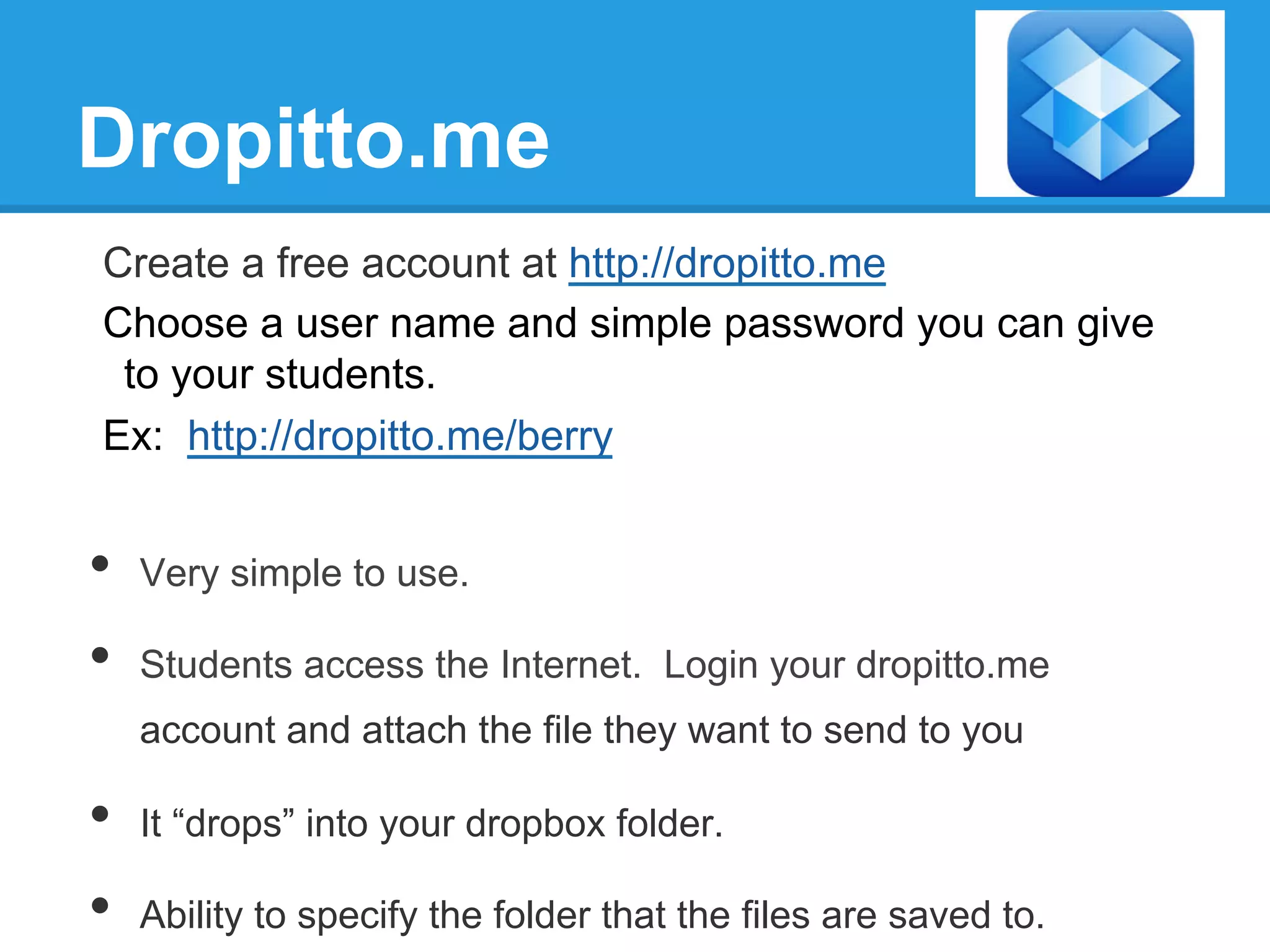 Dropitto.me
Create a free account at http://dropitto.me
Choose a user name and simple password you can give
to your students.
Ex: http://dropitto.me/berry
•  Very simple to use.
•  Students access the Internet. Login your dropitto.me
account and attach the file they want to send to you
•  It “drops” into your dropbox folder.
•  Ability to specify the folder that the files are saved to.
 