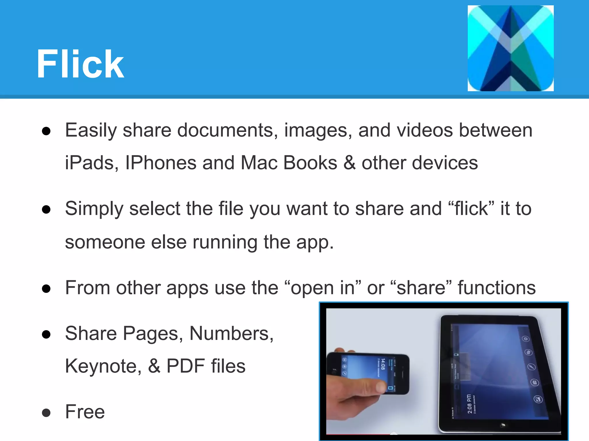 Flick
●  Easily share documents, images, and videos between
iPads, IPhones and Mac Books & other devices
●  Simply select the file you want to share and “flick” it to
someone else running the app.
●  From other apps use the “open in” or “share” functions
●  Share Pages, Numbers,
Keynote, & PDF files
●  Free
 