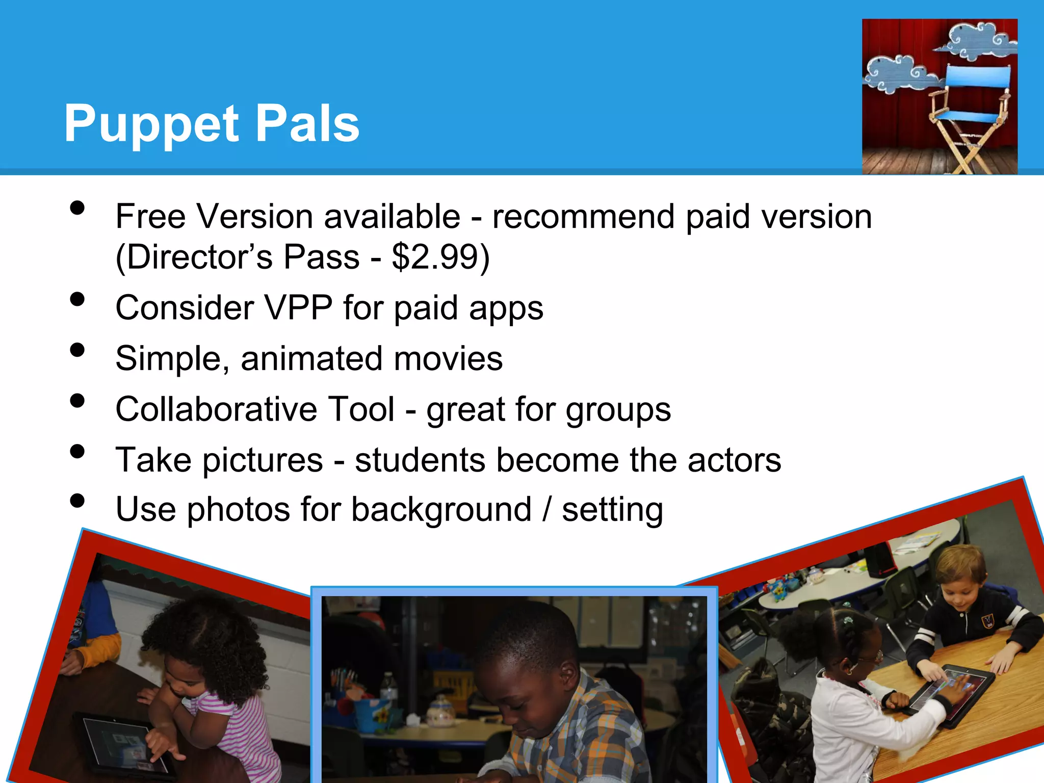 Puppet Pals
•  Free Version available - recommend paid version
(Director’s Pass - $2.99)
•  Consider VPP for paid apps
•  Simple, animated movies
•  Collaborative Tool - great for groups
•  Take pictures - students become the actors
•  Use photos for background / setting
 