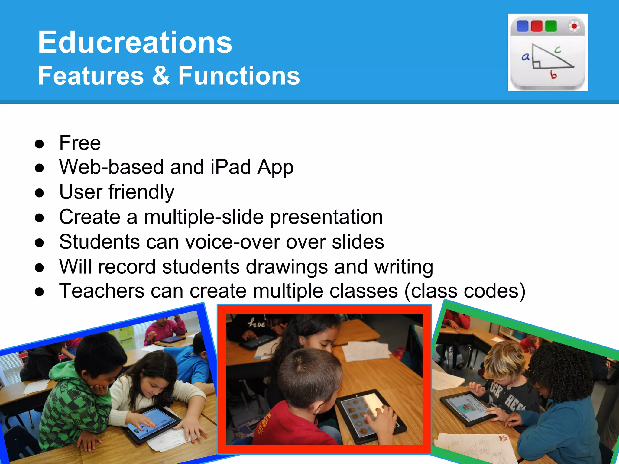 Educreations
Features & Functions
http://www.youtube.com/
watch?v=Gakgo9IVSD0
●  Free
●  Web-based and iPad App
●  User friendly
●  Create a multiple-slide presentation
●  Students can voice-over over slides
●  Will record students drawings and writing
●  Teachers can create multiple classes (class codes)
 