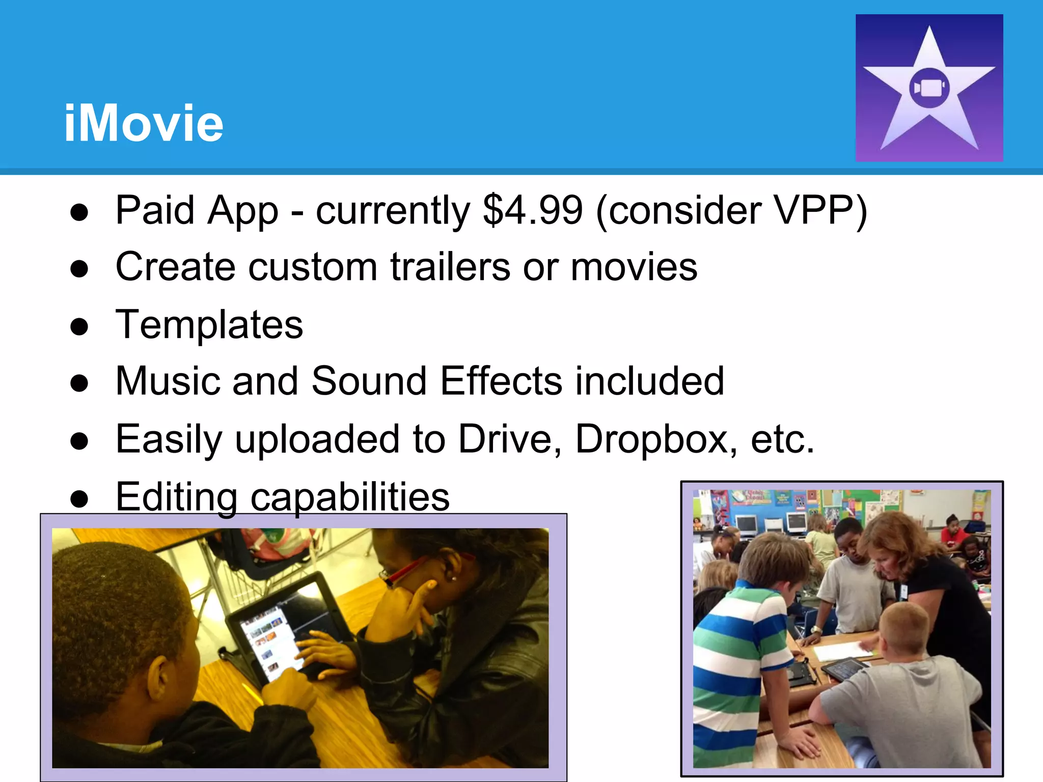 iMovie
●  Paid App - currently $4.99 (consider VPP)
●  Create custom trailers or movies
●  Templates
●  Music and Sound Effects included
●  Easily uploaded to Drive, Dropbox, etc.
●  Editing capabilities
 