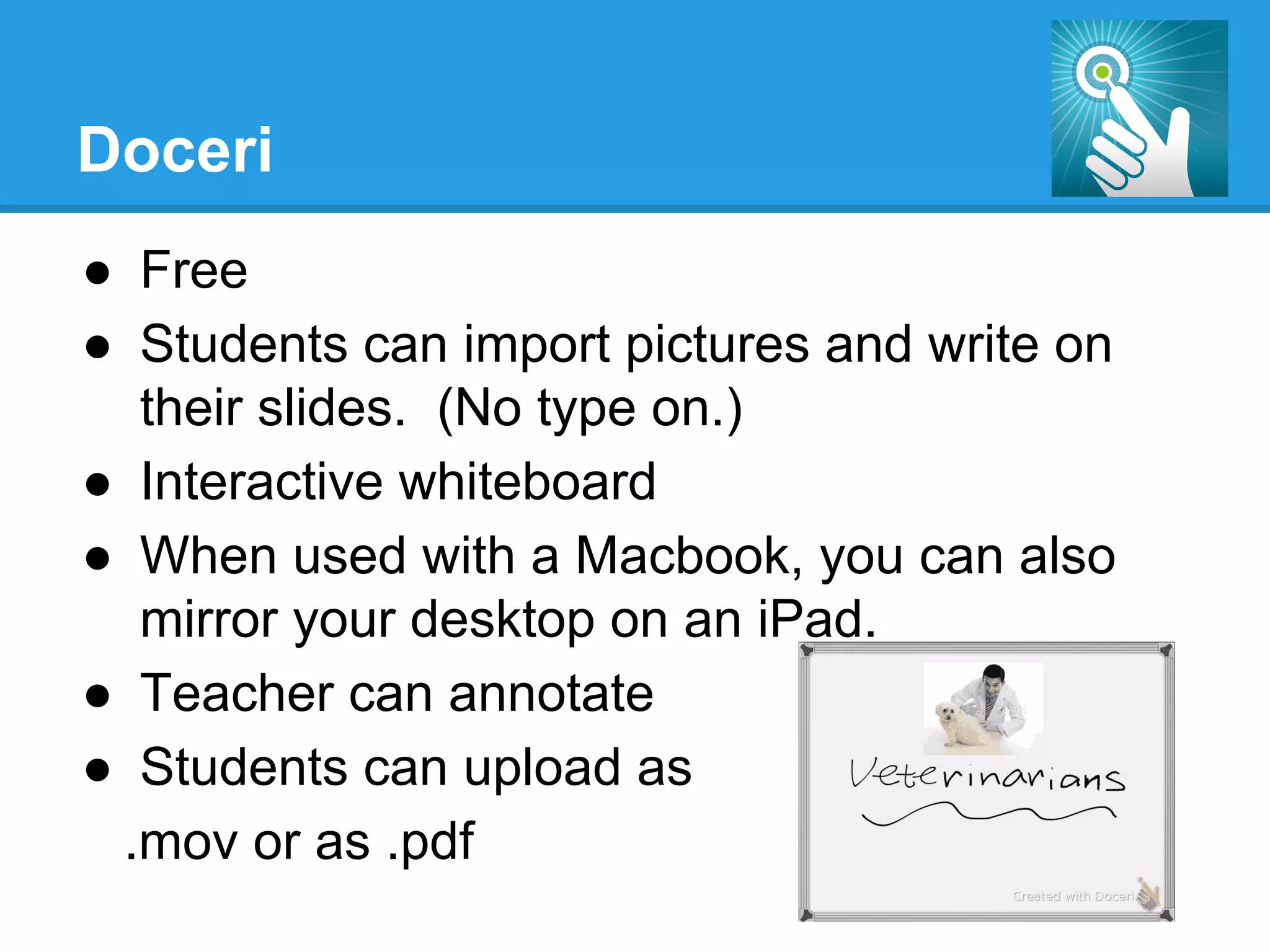 Doceri
●  Free
●  Students can import pictures and write on
their slides. (No type on.)
●  Interactive whiteboard
●  When used with a Macbook, you can also
mirror your desktop on an iPad.
●  Teacher can annotate
●  Students can upload as
.mov or as .pdf
 