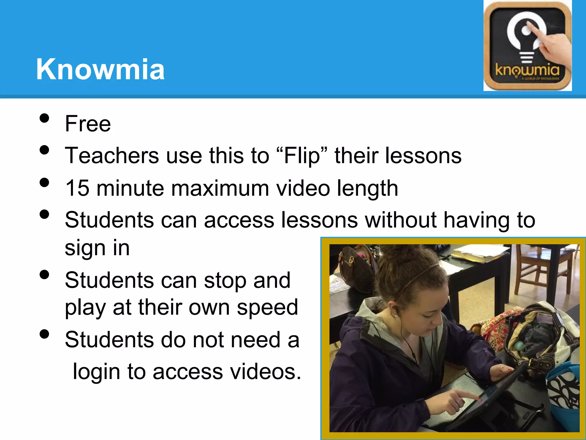 Knowmia
•  Free
•  Teachers use this to “Flip” their lessons
•  15 minute maximum video length
•  Students can access lessons without having to
sign in
•  Students can stop and
play at their own speed
•  Students do not need a
login to access videos.
 
