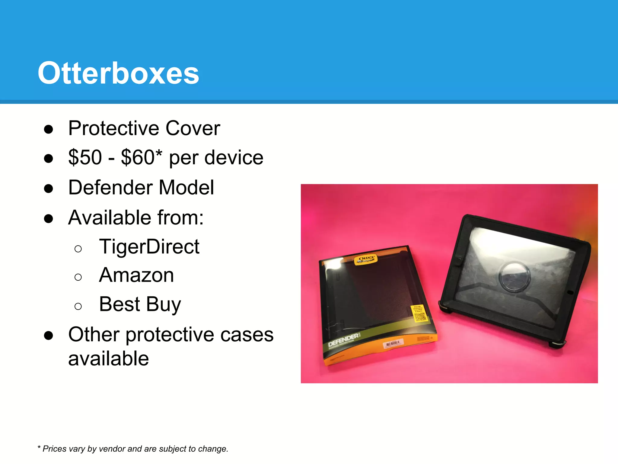 Otterboxes
●  Protective Cover
●  $50 - $60* per device
●  Defender Model
●  Available from:
○  TigerDirect
○  Amazon
○  Best Buy
●  Other protective cases
available
* Prices vary by vendor and are subject to change.
 