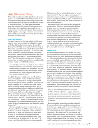 Advancing Arts Education National Center on Time  Learning 9
Arts Education Today
With all that children stand to gain from arts partici-
pation—at school and throughout their lives—it is
no surprise that many educators and policymakers
champion efforts to include the arts as a core feature
of public education. Yet, these same champions
must also confront the reality of finite resources of
both money and school time, along with the cur-
rent structure of public schooling in America today,
which together can compel educators to rank some
forms of education above others, with the arts often
relegated to a lower rung.
Competing Priorities
Certainly, there is no shortage of high-profile advo-
cacy for more arts education. In a May 2011 report
of the President’s Committee on the Arts and the
Humanities (PCAH), for example, U.S. Secretary of
Education Arne Duncan asserted: “Education in the
arts is more important than ever…. To succeed today
and in the future, America’s children will need to
be inventive, resourceful, and imaginative. The best
way to foster that creativity is through arts educa-
tion.”19 Yet, this growing recognition of the impor-
tance of arts education is nonetheless complicated by
another reality, as the PCAH explains:
…due to budget constraints and emphasis on the subjects
of high-stakes testing, arts instruction in schools is on a
downward trend. Just when they need it most, the class-
room tasks and tools that could best reach and inspire
these students—art, music, movement, and perform-
ing—are less available to them.20
Available data bear out this assertion. A 2008 na-
tional survey by the Center for Education Policy,
for instance, found that, on average, districts had
reduced elementary school class time for music and
art by 35 percent, or 57 minutes per week. Mean-
while, according to a survey in 2011, about half of
elementary and secondary school teachers feel that
art and music are “getting less attention” as a result
of curriculum shifts toward reading and math.21
These recent decreases cap a decades-long decline
in arts education throughout our public schools. Ac-
cording to Nick Rabkin, a senior research scientist at
the University of Chicago, 65 percent of high school
graduates in 1980 had received an adequate arts edu-
cation. By 2008, that proportion had slipped to under
50 percent.22
Not surprisingly, this “downward trend” in arts
education affects poor children disproportionately.
In James Catterall’s study, cited earlier, students
designated as “high-arts” participants were twice
as likely to be from high-income families and,
conversely, low-income students were more than
twice as likely to be categorized as “low arts.”23 A
recent report from the Government Accountability
Office showed that in schools designated as “needs
improvement” or that had higher percentages of
minority students, teachers were significantly more
likely to report decreased time spent in the arts than
were teachers from schools that were not deemed in
need of improvement.24
Of course, today’s educators are not deliberately
trying to deny children—and, especially, children
living in poverty—such arts-rich opportunities.
Rather, today’s educators are living in a classic,
resource-limited environment, one in which both
money and time are constrained. Practitioners
understandably direct what resources they do have
to meeting the objectives that they consider to be
their primary responsibility. So, with the intense
focus on having students achieve proficiency in
reading and math, arts education seems dispensable,
and time is often shifted away from this area and
given instead to classes in tested subjects.
Time for Arts
When the opportunities for arts classes and activi-
ties are limited because there is simply not enough
time during the day, week, and year to include them
in a full or sustained way, then the potential for their
impact is similarly impeded. Indeed, for arts educa-
tion to have its full effect, the curriculum cannot be
“tucked into” an occasional assembly or just taught
by an interested classroom teacher whenever there
is “extra” time. Playing an instrument, molding and
firing ceramics, or becoming skilled in graphic de-
sign all require regular and repeated opportunities to
learn, practice, and perform. In fact, the arts fuel in-
dividual development precisely because they involve
students in sustained processes—like observing and
listening, practice and rehearsal, critique and discus-
sion, performance and reflection—that unfold over
time. Furthermore, research shows that positive en-
counters with the arts build upon one another, am-
plifying the effects. As the RAND study explains:
Once an individual understands how to become
engaged in an arts experience—what to notice, how
to make sense of it—the rewards of the experience are
both immediate and cumulative…. Once this learning
process starts, even small incremental changes in the
individual’s level of involvement can bring high levels
of benefits.25
Recognizing the tension between having insuf-
ficient time during the school day, week, and year
for students to engage with the arts and the desire to
deepen children’s artistic experiences, some educa-
tors have ramped up their implementation of “arts
integration”—the application of arts methods, e.g.,
drawing, listening to music, and dance—within aca-
demic classes. (See “An Appealing Strategy,” page 8.)
Still, such applications of the arts, if they are to truly
enrich learning, often require expanded class time.
 