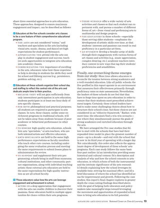 Advancing Arts Education National Center on Time  Learning 13
share three essential approaches to arts education.
These approaches, designed to ensure maximum
engagement and impact, can be described as follows:
1 Educators at the five schools consider arts classes
to be a core feature of their comprehensive educational
program.
a The arts are not considered “extras,” and
teachers and specialists in the arts (including
visual arts, music, drama, and dance) set high
expectations for student performance.
a Appreciating the pivotal role the arts can
play in student engagement and success, teach-
ers seek opportunities to integrate arts education
into academic classes.
a Communicating the importance of excelling
in the arts, educators value how these experienc-
es help to develop in students the skills they need
for school and lifelong success (e.g., persistence,
problem solving, etc.).
2 Educators at these schools organize their school day
and staffing to reflect the central role of the arts and
dedicate ample time to their practice.
a Because they will not gain sufficiently from
only intermittent participation in arts education,
students participate in at least one hour daily of
arts-specific classes.
a For both philosophical and practical purposes,
all students are required to participate in arts
classes. In turn, these classes, unlike some en-
richment programs in traditional schools, will
not be taken away from students because of poor
academic or behavioral performance in other
courses.
a To ensure high-quality arts education, schools
hire arts “specialists,” or arts teachers, who are
both talented artists and effective educators.
a Arts specialists are held to the same high
performance expectations as faculty members
who teach other core courses, including under-
going the same evaluation process and meeting
the same requirements to submit lesson plans to
administrators for review.
a To support and supplement their arts pro-
gramming, schools bring in staff from museums,
cultural institutions, and other community part-
ner organizations, along with individual teaching
artists; these external arts educators are held to
the same expectations for high-quality instruc-
tion as are all school faculty.
3 These educators value how the arts can leverage
engagement and achievement in school.
a Acting on a deep appreciation that engagement
with the arts can enable children to discover their
passions, these educators build in multiple oppor-
tunities for choice within their arts programs.
a These schools offer a wide variety of arts
activities and classes so that each student can ex-
periment with, and pursue a number of different
forms of, art—from visual and performing arts to
multimedia and design projects.
a The educators in these schools—especially
those serving older students—emphasize the
development of artistic skills over time, so that
students’ interests and passions can result in real
proficiency in a particular art form.
a As students develop a broader array of skills
through their engagements with various forms of
art classes and activities (e.g., music appreciation,
complex drawing, etc.), academic teachers intro-
duce content in new ways that tap their students’
proficiencies and sensibilities.
Finally, one overarching theme emerges
from our study: More time allows educators to
reconcile the tension between strong academics and
a well-rounded education. Like all public schools, the
five profiled in this report operate in an environment
that measures their effectiveness primarily through
proficiency rates on state assessments. Nevertheless,
the leaders of these schools do not feel that they
have to forgo time spent on arts education in order to
ensure that their students meet prescribed achieve-
ment targets. Certainly, these school leaders have
had to make some challenging choices about how to
structure their school’s time, but these choices are not
considered in an “either/or framework.” Rather, with
more time, the educators find a win-win scenario—
one where they simultaneously pursue the goals of
strong academics and enriched education through
the arts.
We have arranged the five case studies that fol-
low to start with the schools that have had their
expanded-time model in place the greatest number of
years—up to a decade—and end with the school that
is now in its third year of operating with a longer day.
Not coincidentally, this order also reflects the approx-
imate degree of development of these schools’ arts
programs. Each case study follows the same basic
four-part outline: (a) an introduction providing some
historical and cultural context; (b) a description and
analysis of why and how the school commits to arts
education, in which echoes of both the instrumental
and the intrinsic significance of the arts resound;
(c) details explaining how the school leverages its
available time, striving for maximal effect; and (d) a
brief discussion of where the school has identified ar-
eas for improvement and growth. Following the case
studies, this report’s final chapter explores in greater
depth the cross-cutting findings described above,
with the goal of helping both educators and policy-
makers take meaningful steps toward leveraging
the movement and opportunities of expanded school
time to bring arts education to its full potential.
 