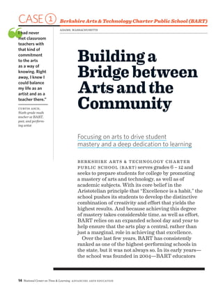 14 National Center on Time  Learning Advancing Arts Education
CASE1 Berkshire Arts  Technology Charter Public School (BART)
❝I had never
met classroom
teachers with
that kind of
commitment
to the arts
as a way of
knowing. Right
away, I knew I
could balance
my life as an
artist and as a
teacher there.”
Curtis Asch,
Sixth-grade math
teacher at BART,
poet, and perform-
ing artist
Buildinga
Bridgebetween
Artsandthe
Community
Focusing on arts to drive student
mastery and a deep dedication to learning
Berkshire Arts  Technology Charter
Public School (BART) serves grades 6 – 12 and
seeks to prepare students for college by promoting
a mastery of arts and technology, as well as of
academic subjects. With its core belief in the
Aristotelian principle that “Excellence is a habit,” the
school pushes its students to develop the distinctive
combination of creativity and effort that yields the
highest results. And because achieving this degree
of mastery takes considerable time, as well as effort,
BART relies on an expanded school day and year to
help ensure that the arts play a central, rather than
just a marginal, role in achieving that excellence.
Over the last few years, BART has consistently
ranked as one of the highest-performing schools in
the state, but it was not always so. In its early years—
the school was founded in 2004—BART educators
Adams, Massachusetts
 