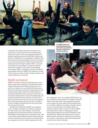 Advancing Arts Education National Center on Time  Learning 15
confronted the reality that their intentions to try
to build a new kind of school that would promote
high achievement, while also engaging students in
inquiry-based learning, had fallen flat. Student pro-
ficiency at BART was unacceptably low. Rather than
throw up their hands in despair, however, the educa-
tors at the school worked to fully revamp both their
model and instructional methods. With a renewed
commitment to providing an excellent academic
education wrapped in the context of developing
21st-century skills—including creativity, teamwork,
and problem solving—BART now stands as a model
of how a focus on arts can drive student mastery and
a deep dedication to learning.
BART in Context
BART is located in a former small business center,
built as part of the endeavor to revitalize downtown
Adams, Massachusetts. With its long history as a
mill town, Adams was once filled with shoe manu-
facturers, brickyards, sawmills, cabinetmakers, and
small machine shops. When the mills shuttered,
residents hoped that either consumer electronics or
the region’s long history as home to craftspeople and
artists would provide new streams of income. But
growth has been slow. In 2010, one in six young peo-
ple was living beneath the poverty line in Adams,
and the median household income hovered at half
the average for the state.
Against this background, BART was designed
to be a “bridge” institution. Its students represent
the link between an older Adams—where their
grandparents and parents had held, and then lost,
dependable, living-wage jobs in manufacturing—and
a new Adams that harbors both the human capacity
and the environment of innovation to incubate start-
up companies and vital cultural organizations. For
BBBBBART relies on an
expanded school day and
year to help ensure that the
arts play a central role in
achieving excellence.
this bridging to occur successfully, BART draws on
its community’s deep respect for “things well made,”
while, at the same time, encouraging its students
to far surpass the basic high-school standards that
are no longer sufficient to support a family, sustain
a career, or participate in the public sphere as
informed citizens. Since it opened in 2004, BART
has furthered its vision of using project-based
learning featuring the arts and technology to help
students from Adams and nearby rural, western
Massachusetts acquire the skills they need for the
21st century—innovation, teamwork, independent
research, and critical thinking.
 