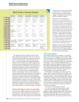 16 National Center on Time  Learning Advancing Arts Education
educators to view the arts as central
to their efforts—a kind of conduit
through which to revitalize and re-
engage. As Julia Bowen, Executive
Director of BART, explains:
We looked at the young people we
wanted to serve and realized that if we
stuck with a standard curriculum, few of
them would be able to take advantage of
the opportunities that were percolating
in the region—technology start-ups, tele-
commuting for entrepreneurial firms in
Boston and New York, and the arts or the
cultural organizations that populate the
Berkshires. If our students were going
to design for Apple from their desktops
in Adams, we had to look at an arts-rich
curriculum. Creativity had to permeate
our teaching; learning was going to have
to be a more collaborative experience;
and students were going to have to learn
to communicate orally and visually.
With this vision as their foundation,
BART’s faculty and administration
then built an educational program
to help realize this understanding of
the school’s potential impact.
Inquiry-Based Learning
Very simply, BART runs on inquiry—a cross-disci-
plinary, project-based approach to developing skills
and knowledge at once. BART teachers know that to
become researchers and original thinkers, their stu-
dents will need the capacity to apply, not just operate,
technology—such as understanding the different
proficiencies needed to diagnose and treat a patient,
developing energy legislation, or designing afford-
able housing. These teachers want their students to
read and communicate visually, interrogate maps,
query databases, and explore documents.
J. P. Henkle’s technology classes offer a good ex-
ample. There, students don’t just learn software pro-
grams for their own sake, spending valuable hours
on software drills or raw keyboarding skills. Instead,
Henkle gives assignments that demand these skills,
wrapped inside a larger, inquiry-based project that
is also rooted in the development of artistic sensibili-
ties. For instance, while learning to use digital cam-
eras and work in Photoshop, students are asked to
explore two questions:
a Where is there beauty in nature?
a Is there beauty in the man-made world?
Their answers take the form of large hallway
displays of student photographs of the surrounding
Berkshire Hills landscape and of the crafted and
manufactured world. This same commitment to
inquiry is evident not only in its specialized classes,
BART Charter Public School
To support this vision, BART’s school day has
been expanded, running from 8:00 am to 3:35 pm,
followed by optional after-school classes and activi-
ties; the school also has a school year that is 190
days—two weeks longer than surrounding public
schools. The net result is that BART students have
30 percent more learning time than their peers in
local school districts. Beyond its commitment to ex-
panding learning time, BART’s physical facility—
its clusters of former offices set around a central
atrium—encourages a sense of constant activity.
There’s an open space at the core that doubles as
lunchroom and public meeting space, and radiating
hallways filled with student work that culminate
in creative, energized classrooms. Throughout the
building, the focus on the arts—from graphic design
and photography to poetry and music—acts to bind
the students to one another, to reinforce their shared
dedication to high achievement and high expecta-
tions, and to generate excitement about exhibiting
and performing their work for the larger community.
Committing to Arts Learning
From the start, BART’s founders took seriously the
idea that their school could become a key lever in
advancing not only their students’ lives, but also the
broader community. This perspective then led these
Monday Tuesday Wednesday Thursday Friday
7:45 – 8:00 Homeroom Homeroom Homeroom Homeroom Homeroom
8:00 – 8:30 Advisory Advisory Advisory Advisory Advisory
8:30 – 9:00 Fitness Spanish Spanish Spanish Spanish
9:00 – 9:30
9:30 – 10:00 Math Math Math Math Math
10:00 – 10:30
10:30 – 11:00 English
language arts
(ELA)
ELA ELA ELA ELA
11:00 – 11:30
11:30 – 12:00 Lunch Lunch Lunch Lunch Lunch
12:00 – 12:30 Science Science Science Science Science
12:30 – 1:00
1:00 – 1:30 Virtual High
School (Indep.
online course)
Virtual High
School
Virtual High
School
Virtual High
School
Fitness
1:30 – 2:00
2:00 – 2:45 Advanced
Digital
Photography
Music Indep.
Study –
Production
Advanced
Digital
Photography
Music Indep.
Study –
Production
Adv. Photog.
2:45 – 3:00 Music Indep.
Study –
Production3:00 – 3:35
BART Grade 11 Schedule (Sample)
 