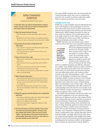 18 National Center on Time  Learning Advancing Arts Education
For many BART students, then, the arts provide the
vehicles through which they come to understand
and strive for excellence and the media that enable
them to express themselves with conviction.
Staffing for the Arts
BART has a corps of highly talented individuals who
work with students as they participate in the arts.
The school’s full-time faculty includes choral music
and visual art teachers who provide core instruction.
Additionally, BART budgets annually for three or
four artists-in-residence who extend, particularly
at the high school level, the variety and sequence of
arts offerings the school can provide, including in
digital photography and creative writing.
BART educators also have found ways to think
creatively about part-time and composite positions to
support an arts-rich curriculum.
One of the English language arts
teachers, for example, works
three-quarters time in ELA and
one-quarter in drama. Mean-
while, the technology teacher
who maintains many of the
digital arts projects spends half
his time in the classroom and
half as IT director for the whole
school. In addition to being cost-effective, this prac-
tice enables many BART teachers to achieve balance
in their educational and artistic lives. For instance,
Curtis Asch, the sixth-grade mathematics teacher
who also offers slam poetry and writing for film
courses in the after-school program, notes: “I moved
back to the Berkshires and then into classroom
teaching at BART because living here and working
at the school allowed me to be an educator, a work-
ing artist, and a father all at once, without feeling
like I was skimping on any of those roles.” Not insig-
nificantly, such arrangements also offer students an
understanding of the role that the arts can play in an
adult’s full life, whether that person is a professional
artist or a teacher with a creative side.
Still, BART administration and faculty realize that
the school’s emphasis on the arts and technology
itself must be balanced with the wide range of skills
that young people also need to experience success in
school and beyond. Projects like “Asking Big Ques-
tions” require skilled reading, close reasoning, and
clear writing. Similarly, projects in math and science
require calculation, number sense, and measure-
ment. The arts and technology teaching positions,
therefore, have important complements in a reading
coach, a mathematics tutor, special education roles at
both the middle- and high-school levels, and a direc-
tor of instructional logistics (who designs and imple-
ments the school’s internal and external assessments,
including time for teachers to reflect on the implica-
tions of results for instruction). In short, BART is
BART Charter Public School
Indian Composition
Assignment
By Erin Milne, (former) music teacher
In class this week, you will use Garage Band to compose
a piece of music in the style of a piece of classical music
from India. Follow the steps below:
1 Open the starter file from Courses:
• This file already contains the beginning of a drone
part.
• BEFORE YOU DO ANYTHING, immediately save this
file as Last name_India.band in your documents folder.
2 Expand the drone tracks so they last for the
entire piece:
• You may have to go back and adjust the length of the
drones as you write the piece.
• Let the drone play by itself for the first 10 or so sec-
onds of the piece.
3 Select and record your raga:
• Begin on any white key on the keyboard, and go up the
next seven.
• Play around to find one you like that works with the
drone.
• Your piece should start with about 30 seconds of
slowly going up and down your raga.
• You may use any instrument you like; there is no sitar
patch on Garage Band.
4 Add a tala part using loops:
• These should start about 40 seconds into the piece.
• They should start off simple and repeating at the be-
ginning—use one and stick with it for a while before
you change it.
• Loop ideas: Bongo Groove, Ceramic Drum, Conga
Groove, Dumbek Beat, Indian Tabla—all of these will
work well.
5 Make the raga part and the tala part more complicated
and faster:
• Use loops to make your raga more interesting. Sugges-
tions: Exotic Sarod, Middle Eastern Oud
• Add more or different drum parts.
• Add more instruments. Suggestion: Medieval Flute
(close to a venu)
6 Go back and make sure all the elements of your piece
work well and sound good together. As long as your
piece follows this format, it does not have to sound
“Indian.” See the rubric on the back to know how you
will be graded. Remember to save your work often, on
your own student account. Have fun!
bbbb At BART,
making music
is considered
not a rare
talent, but a
form of human
communication
open to all.
 