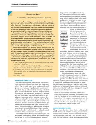 26 National Center on Time  Learning Advancing Arts Education
Making Time for The Arts
On a typical afternoon at the Edwards, the arts are
everywhere in evidence. In a visual arts classroom,
where Top 40 music plays in the background, small
groups of seventh and eighth graders are celebrat-
ing Earth Day by collaboratively creating a flock of
giant hummingbirds from recycled magazines and
newspapers. Down a hallway studded with student
art, step dancers are practically spilling out of two
adjacent classrooms as they hone the routines they
will present in a few weeks at a local college. At the
same time, in the school’s nearby basement theater,
dozens of students are on the stage learning the lyr-
ics and the choreography for “Good Morning Balti-
more,” the opening number of Hairspray, the 1960s-
style Broadway musical that they will perform for
the school’s other students, their own families, and
members of the Charlestown community.
Undergirding and framing this wide range of arts
activities is the Edwards Middle School’s expanded
day. When, in 2006, the Edwards joined the state’s
Expanded Learning Time Initiative,
the school’s leaders envisioned a well-
rounded education that would dedicate
time to both academics and to the study
and practice of the arts in many forms.
Consequently, all Edwards students have
a designated 80-minute period for arts
“specialties” in the first half of the day
and then conclude each afternoon with a
1 hour 40 minute period
devoted to one elective
pursuit. For this period,
some choose to immerse
themselves in sports like
swimming or tennis; oth-
ers take classes in engi-
neering, math, financial
literacy, or foreign lan-
guages; still other students
do community outreach
and service. Meanwhile, a
significant portion of students select from
the array of visual and performing arts
activities—extending from animé, archi-
tecture, and fashion design through con-
cert and rock band, to ballet and break
dancing. Together, these arts and enrich-
ment opportunities are woven into an
academic day that features an hour each
of English, math, science and social stud-
ies, as well as the Edwards “Academic
Leagues”—the individualized, tiered aca-
demic support all students receive.
Edwards educators agree that their
school’s meaningful embrace of the arts
would not be possible without the ex-
panded school day. In turn, many of these
educators say their school’s significant commitment
to the arts has re-engaged their students in learn-
ing and transformed their own teaching role. Cindy
McKeen, who has taught theater, chorus, and musi-
cal theater at the Edwards since 1999, paints compel-
ling before-and-after pictures:
Before the expanded day, theater was just the place
where kids would come to vent and use their voice to say
what they needed to say in a way that would make you
listen…. Now, with expanded learning, students have the
opportunity to come to theater very prepared and want-
ing to do well. As a result, I’ve had to change the way I
teach—my students now are ready to learn.
Valuing Choice in the Arts
Along with having more time, which enables a daily
double dose of arts-oriented learning, the educators
here claim the element of choice is fundamental to
the flourishing of the school’s arts program. Twice a
year, Edwards students choose which apprenticeship
“Name that Beat”
by Emily Bryan, English language arts (ELA) teacher
name that beat is a PowerPoint game in which students listen to popular
hip-hop, rock, and pop music (beats only) while reading a few lines of the
lyrics to the song. Each set of lines is presented on a slide with pictures of
the artist and a countdown timer. Every slide contains multiple examples
of figurative language and sound devices that the students, working in
groups, must identify. They receive extra points for naming the artists. 
The music and PowerPoint slides play for two minutes each, during
which time students work with their peers to analyze the lyrics. When the
music stops, everyone must be silent, and a name is pulled out of a hat. The
student whose name is pulled provides all the answers the group has
generated, while also explaining his/her own thinking. For example, the
student should say something like: “‘I’m an itch they can’t scratch’ is a line
by Eminem, and it’s a metaphor because it is comparing him to something
else—an itch—without using the words ‘like’ or ‘as.’”
Because it engages every type of learner at every proficiency level, this
is a very effective classroom game. Students who are shy to contribute, or
are hard to engage, become excited and contribute their knowledge of mu-
sic to the group, while they listen to and learn from the more advanced stu-
dents, who focus on tutoring everyone in the group when a name is pulled. 
Students are asked to identify similes, metaphors, personification, idi-
oms, hyperbole, alliteration, repetition, rhyme, onomatopoeia, etc., for the
following artists/lyrics:
% “Baby, you’re a firework, come on, let your colors burst, make ‘em go
‘oh, oh oh,’”—Katie Perry
% “Coming from the deep black like the Loch Ness, now I bring apoca-
lypse like the Heart of Darkness”—Talib Kweli
% “You’re my devil, you’re my angel, you’re my heaven, you’re my hell,
you’re my now, you’re my forever, you’re my freedom, you’re my jail”
—Kanye West
% And many more….
Clarence Edwards Middle School
Creating
powerful
connections,
learning, and
engagement
through songs
that capture
a moment or
give voice to
a deeply-felt
emotion
v
 