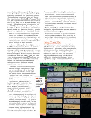 Advancing Arts Education National Center on Time  Learning 27
or elective they will participate in during the after-
noons. This selection process allows these students
to discover, experiment, and pursue their passions.
“The students are empowered by the arts choices
they make,” explains Principal Leo Flanagan. “Some
kids, who are particularly confident, will choose an
activity they’re not good at, because they want to try
it. Most will look for some way to shine during the
day.” ELT Director Stephanie Edmeade says that
having these choices, plus the longer enrichment pe-
riods to develop their selections, nurtures a “pipeline
of kids” who forge their own trails through the arts:
While we will always have generalists, many students
discover their niche when they find something they
love and that continues to attract them. This is how they
learn—being chosen for the play, getting really big parts,
being named captain of the step team, being first chair
in band, becoming the best in our school.
Muñeca, an eighth grader who will join several of
her Edwards classmates at Boston Arts Academy
(BAA), a prestigious audition-based public high
school, personifies this progression toward success.
Although generally only older students are admitted
to the Edwards band, Muñeca recounts, “Somehow,
I sneaked into band class in sixth grade, and that’s
where my music passion started. Then I came into
concert band, then rock band, and so I became a
bassist.” Her deep involvement with music
has brought Muñeca additional, perhaps
unanticipated, rewards:
I learned how to communicate by playing in an
ensemble. If you don’t communicate or know
your part, you will clash with the others. You
also get connected with other students and to
your teachers through music because you share
a passion…. Now, when I come home from
school, I often practice the whole rest of
the day.
Cindy McKeen has witnessed first-
hand how giving her students the time
and space to explore their passions
builds their self-confidence. In par-
ticular, McKeen emphasizes the arts’
special gift to students who are eager to com-
municate and express their own ideas:
When you teach students to use their voices—to
connect what they’re thinking to what they want
to say to make you listen—they begin to feel
confident in what they’re doing…. This takes a lot
of courage, especially in middle school. Our step-
pers, our cheerleaders, our poets, our singers, our
musicians—they learn they can handle anything.
McKeen’s words resonate when her stu-
dents are asked about the pivotal role of the
Edwards arts programming in their lives. As
Yvonne, another BAA-bound eighth grader, attests:
My favorite class is musical theater. Ever since sixth
grade, when I auditioned for Grease, musical theater has
taught me how to feel comfortable and communicate
with others. It makes me feel good just being there, like
I’m home. I come to school and do my work, but I can’t
wait to get to theater and express who I am and show my
real personality.
Aubriana, an eighth grader who is captain of the
step dancing team this year and who also has partici-
pated in musical theater, agrees:
Musical theater has opened me up and made me more
outgoing. Now acting is a safety net for me. When I get
upset, acting or stepping helps me to overcome the anger
or what makes me sad, and makes me feel better.
Using Time Well
One of the secrets to the success of arts education
at the Edwards is a certain fluidity in the teaching
approaches and a readiness to share lessons learned
in the arts across all the disciplines. Indeed, the
Edwards is a place of permeable boundaries—where
participation in the arts opens new possibilities
in academic classrooms while the cooperative,
collaborative learning that takes place in core
subject areas shapes and strengthens artistic and
BBBBI don’t
want pretty
pictures.... I
want work that
requires some
thought.”
 