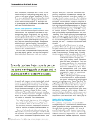 28 National Center on Time  Learning Advancing Arts Education
other enrichment activities as well. “This is such a
connected school where all the pieces work, and it
creates a really great balance,” says Cindy McKeen.
Even more significantly, Edwards arts and academic
teachers are committed to helping their students
pursue the same learning goals on the stages and
in the studios as they do across the school’s science,
math, and English classrooms.
Building Cross-Curricular Connections
Creative collaborations among teachers from differ-
ent disciplines also produce a strong sense of com-
mon purpose among the academic and arts faculty
members and widespread school support for a vari-
ety of student endeavors. Last summer, for example,
Emily Bryan, a sixth-grade English language arts
(ELA) teacher and grade team leader, collaborated
with technology teacher Heather Campanella to
create a multimedia, cross-disciplinary, sixth-grade
unit on the music, visual art, history, literature, and
culture of the Great Depression.
Such two-way exchanges flow in both directions
here, as academic teachers welcome the infusion of
the arts into their classrooms, while arts teachers
frequently ask students to contextualize their artistic
endeavors in such disparate subjects as American
history, bird biology, the vocabulary words found on
standardized tests, and international current events.
Before she began rehearsals for this year’s spring
production, for instance, Cindy McKeen worked
with some of the social studies teachers to introduce
her actors to U.S. race relations during the early Civil
Rights era so they could appreciate what she calls
“the history of Hairspray.” McKeen recounts:
They had to know this play comes out of ’60s Baltimore
and to understand the history and the language of the
times. I tell them, “Here are the costumes, sets, make-
up—everything you need to feel good about what you’re
doing on stage, but you need to do the backup work, too.”
Moreover, both academic and arts teachers at the
Edwards feel empowered to bring the outside world
into classroom encounters and explorations, creating
a more holistic educational experience overall. Shari
Malgieri, the school’s visual arts teacher and arts/
specialty team leader, offers a prime example. As
her students develop their art projects, Malgieri en-
courages them to conduct research—like looking up
ornithological anatomy and recyclable materials for
their giant hummingbirds—using the computers in
her art classroom. Sometimes her students use cam-
eras and other multimedia apparatuses for their cre-
ations. To make animated movie dictionaries of the
most common words appearing on the MCAS tests,
for example, Malgieri’s seventh-grade filmmakers
first had to find and identify these words, and then
“translate” them visually using stop-motion photog-
raphy, before presenting their definitions in the form
of “mini-movies.” Malgieri holds high expectations
for each student’s performance. “I don’t want pretty
pictures,” she says. “I want work that requires some
thought.”
Meanwhile, students’ involvement in, and ap-
preciation of, the arts also opens up new points of
entry for academic teaching. Emily Bryan reports
how drama came to play a pivotal role in her sixth-
grade ELA curriculum. “Because of the Edwards
theater program, students here know how to read
drama, understand stage directions, and
characterize someone in a play,” she
says. “They can have critical discussions
about this genre of literature.” Their per-
formance experiences give her students
the confidence to “articulate and express
themselves and be less shy about doing
oral presentations in class.” And, Bryan
believes, this enriched learning may also
have a positive impact on her students’
ELA standardized test scores.
Music, which figures so prominently
in the lives of many of Bryan’s students,
has further inspired her to develop a new
approach to teaching poetry. “Name That Beat,” her
original PowerPoint game, invites students to listen
to current popular music so that they can begin to
identify, understand, and analyze poetic rhythm,
figurative language, and sound devices. Using songs
that capture a moment or give voice to a deeply-felt
emotion, this interdisciplinary activity,creates a pow-
erful platform for student connection, learning, and
engagement. (See “Name That Beat” in box, page 26.)
Making Real the Commitment to
High-Quality Arts Education
Two additional components—one practical, the
other philosophical—are essential to the implemen-
tation and enduring impact of arts education at the
Edwards. First, to make available a rich array of
arts offerings and to enable students to learn from
authentic artists, the school partners with some 75
different community organizations and individuals.
From Boston Ballet to a local yoga studio, from the
Clarence Edwards Middle School
Edwards teachers help students pursue
the same learning goals on stages and in
studios as in their academic classes.
 