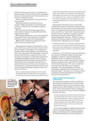 Bird Street Community Center to an independent
fashion designer, these partners provide meaningful
encounters and experiences with the arts that are as
diverse as students’ interests.
These enrichment partners can be grouped into
four categories:
1 Edwards staff who teach the arts or an
aca­demic subject during the core school day and
continue to “play that role” during the expanded
afternoon
2 Citizen Schools, the national organization
whose teacher volunteers lead the Edwards sixth-
grade apprenticeships
3 Umbrella organizations, such as the Bird Street
Community Center, that subcontract with either
individual experts and/or niche organizations
4 Particular individuals or organizations that
contract directly with the school
Managing these disparate relationships is “a key
piece” to the success of the arts at the school, accord-
ing to Principal Leo Flanagan. This management
includes endeavoring to hold the external educators
to the same expectations for high-quality instruction
that all school faculty are expected to meet, with
the goal of ensuring that an Edwards arts education
exemplifies the highest possible caliber. Perhaps
most significantly, like all deep commitments, this
dedication to the arts also draws strength from a
component that is not written into any contract. It’s
a through-line, a fundamental element based on con-
viction and belief. Flanagan calls this element “the
sanctity of the arts”:
Early on, a philosophical clarification was necessary.
We said that these two blocks for the arts each day are
sanctified times, and we’re going to live with that. So, if a
student is having trouble in math one morning, the math
teacher can’t decide not to send them to step dancing or
Boston Ballet that afternoon. We don’t take away the arts
here; that doesn’t exist…. Because we really believe that
these kids are entitled to these arts experiences, we’re
continually holding that line—the sanctity of the arts in
our world.
Honoring this commitment, the school’s eight
arts/specialty teachers are full-time members of the
faculty. Moreover, arts classes are not considered an
extra, to be squeezed in between higher priorities or
as the incentive in a “carrot-stick” connection where
the value is placed squarely on students’ academic
performance. Instead, as Edwards ELT Director
Stephanie Edmeade points out, “Whenever there’s a
tug and pull between academics and the arts, we try
to respect both.” Edmeade gives an example:
If we have a student who is the lead in a play but failing
in class, then a conversation clearly needs to take place….
But, in the end, the student gets to do the play, and all the
students get to do the arts between 2:40 and 4:20, almost
regardless.
Proactively, at the end of the school year, Edmeade
asks teachers to identify students who may have
struggled in academics while distinguishing
themselves in the arts. Together, the educators
brainstorm ways to “target” and help these students
find more broad-based success in the fall. As ELA
teacher Emily Bryan says, “We want to collaborate
to provide these kids with as many supports
as possible.” Principal Flanagan sums up the
overriding message about arts education for every
Edwards student: “The power of our program is that
we genuinely believe these kids have the right to
have these arts experiences.”
Connecting with the Wider World
through Arts
The permeable boundaries within the Edwards
also extend outward, beyond the school’s visible
walls. Perhaps nowhere is this atmosphere more
palpable than in Shari Malgieri’s visual arts class-
room, where each day she invites her students to
discover new places and ways of learning. Malgieri
describes the scene:
I let them sit with their friends, and the music goes on,
and I play DJ, and it all comes up—about stress and
parents and girlfriends, teachers, bullying, and what-
ever the hot topic of the week may be in the news—
and gets addressed. It’s really a different place than
anywhere else at school…where they come to talk,
produce, and connect.
Every spring, Malgieri’s eighth graders put their
most far-reaching thoughts into the conception,
design, and production of a culminating project.
The Edwards Middle School Time Capsule is a
Clarence Edwards Middle School
BBBB“We genu-
inely believe these
kids have the right
to have these arts
experiences.”
 