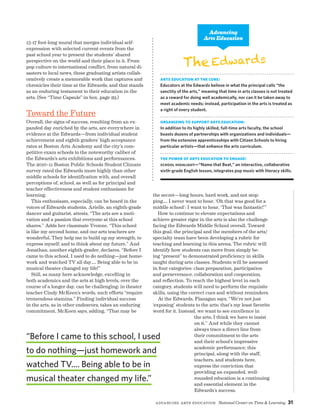 Advancing Arts Education National Center on Time  Learning 31
15-17 foot-long mural that merges individual self-
expression with selected current events from the
past school year to present the students’ shared
perspective on the world and their place in it. From
pop culture to international conflict, from natural di-
sasters to local news, these graduating artists collab-
oratively create a memorable work that captures and
chronicles their time at the Edwards, and that stands
as an enduring testament to their education in the
arts. (See “Time Capsule” in box, page 29.)
Toward the Future
Overall, the signs of success, resulting from an ex-
panded day enriched by the arts, are everywhere in
evidence at the Edwards—from individual student
achievement and eighth graders’ high acceptance
rates at Boston Arts Academy and the city’s com-
petitive exam schools to the noteworthy caliber of
the Edwards’s arts exhibitions and performances.
The 2010–11 Boston Public Schools Student Climate
survey rated the Edwards more highly than other
middle schools for identification with, and overall
perceptions of, school, as well as for principal and
teacher effectiveness and student enthusiasm for
learning.
This enthusiasm, especially, can be heard in the
voices of Edwards students. Arielle, an eighth-grade
dancer and guitarist, attests, “The arts are a moti-
vation and a passion that everyone at this school
shares.” Adds her classmate Yvonne, “This school
is like my second home, and our arts teachers are
wonderful. They help me to build up my strength, to
express myself, and to think about my future.” And
Jonathan, another eighth-grader, declares, “Before I
came to this school, I used to do nothing—just home-
work and watched TV all day…. Being able to be in
musical theater changed my life!”
Still, as many here acknowledge, excelling in
both academics and the arts at high levels, over the
course of a longer day, can be challenging; in theater
teacher Cindy McKeen’s words, such efforts “require
tremendous stamina.” Finding individual success
in the arts, as in other endeavors, takes an enduring
commitment, McKeen says, adding, “That may be
EdwardsThe
Arts Education at the Core:
Educators at the Edwards believe in what the principal calls “the
sanctity of the arts,” meaning that time in arts classes is not treated
as a reward for doing well academically, nor can it be taken away to
meet academic needs; instead, participation in the arts is treated as
a right of every student.
Organizing to Support Arts Education:
In addition to its highly skilled, full-time arts faculty, the school
boasts dozens of partnerships with organizations and individuals—
from the extensive apprenticeships with Citizen Schools to hiring
particular artists—that enhance the arts curriculum.
The Power of Arts Education to Engage:
School Highlight—“Name that Beat,” an interactive, collaborative
sixth-grade English lesson, integrates pop music with literacy skills.
Advancing
Arts Education
the secret—long hours, hard work, and not stop-
ping.... I never want to hear, ‘Oh that was good for a
middle school’; I want to hear, ‘That was fantastic!’”
How to continue to elevate expectations and
achieve greater rigor in the arts is also the challenge
facing the Edwards Middle School overall. Toward
this goal, the principal and the members of the arts/
specialty team have been developing a rubric for
teaching and learning in this arena. The rubric will
identify how students can move from simply be-
ing “present” to demonstrated proficiency in skills
taught during arts classes. Students will be assessed
in four categories: class preparation, participation
and perseverance, collaboration and cooperation,
and reflection. To reach the highest level in each
category, students will need to perform the requisite
skills, using the correct cues and without reminders.
At the Edwards, Flanagan says, “We’re not just
‘exposing’ students to the arts; that’s my least favorite
word for it. Instead, we want to see excellence in
the arts. I think we have to insist
on it.” And while they cannot
always trace a direct line from
their commitment to the arts
and their school’s impressive
academic performance, this
principal, along with the staff,
teachers, and students here,
express the conviction that
providing an expanded, well-
rounded education is a continuing
and essential element in the
Edwards’s success.
“Before I came to this school, I used
to do nothing—just homework and
watched TV.... Being able to be in
musical theater changed my life.”
 