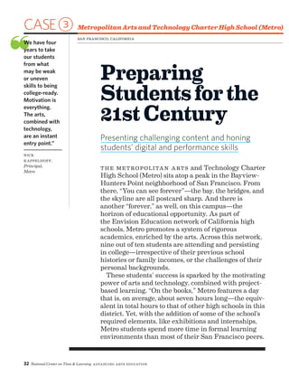 32 National Center on Time  Learning Advancing Arts Education
CASE3 Metropolitan Arts and Technology Charter High School (Metro)
❝We have four
years to take
our students
from what
may be weak
or uneven
skills to being
college-ready.
Motivation is
everything.
The arts,
combined with
technology,
are an instant
entry point.”
Nick
Kappelhoff,
Principal,
Metro
Preparing
Studentsforthe
21st Century
Presenting challenging content and honing
students’ digital and performance skills
San Francisco, California
the Metropolitan Arts and Technology Charter
High School (Metro) sits atop a peak in the Bayview-
Hunters Point neighborhood of San Francisco. From
there, “You can see forever”—the bay, the bridges, and
the skyline are all postcard sharp. And there is
another “forever,” as well, on this campus—the
horizon of educational opportunity. As part of
the Envision Education network of California high
schools, Metro promotes a system of rigorous
academics, enriched by the arts. Across this network,
nine out of ten students are attending and persisting
in college—irrespective of their previous school
histories or family incomes, or the challenges of their
personal backgrounds.
These students’ success is sparked by the motivating
power of arts and technology, combined with project-
based learning. “On the books,” Metro features a day
that is, on average, about seven hours long—the equiv-
alent in total hours to that of other high schools in this
district. Yet, with the addition of some of the school’s
required elements, like exhibitions and internships,
Metro students spend more time in formal learning
environments than most of their San Francisco peers.
 