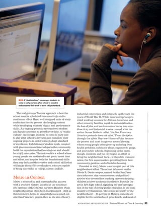 Advancing Arts Education National Center on Time  Learning 33
The real genius of Metro’s approach is how the
school uses its scheduled time creatively and to
maximum effect. Here, well-designed units of study
enable teachers to present challenging content
while developing students’ digital and performance
skills. An ongoing portfolio system rivets student
and faculty attention to growth over time. A “studio
culture” encourages students to come in early and
to stay after school to invest in and complete their
ongoing projects in order to meet a high standard
of excellence. Exhibitions of student work, coupled
with placements and internships in the community,
build the expectation that learning can and should
be a 24/7 enterprise. The net result is a school where
young people are motivated to set goals, invest time
and effort, and acquire both the foundational skills
they may lack and the creative and critical skills that
will make them effective thinkers, who are capable
of being successful in college, career, and life.
Metro in Context
Metro is situated in, and surrounded by, an area
with a troubled history. Located at the southeast-
ern extreme of the city, the Bayview-Hunters Point
neighborhood has often been marginalized—first as
Butcherstown, home to slaughterhouses zoned out-
side San Francisco proper, then as the site of heavy
industrial enterprises and shipyards up through the
years of World War II. While these enterprises pro-
vided working incomes for African-American and
other minority families, rapid de-industrialization,
the loss of jobs, and environmental decay due to ra-
dioactivity and industrial wastes created what the
author James Baldwin called “the San Francisco
America pretends does not exist.” From the 1960s
through the 1980s, Bayview-Hunters Point became
the poorest and most dangerous area of the city,
where young people often grew up suffering from
health problems, substance abuse, exposure to gangs,
and poor public schools. Beginning in the 1990s,
though, residents and the city began an effort to
bring the neighborhood back—with public transpor-
tation, the first supermarkets providing fresh food,
community gardens, and affordable housing.
Founded in 2005, Metro is an integral part of this
neighborhood effort. The school is housed on the
Gloria R. Davis campus, named for the San Fran­
cisco educator, city commissioner, and political
activist who devoted her teaching career to helping
children achieve academic excellence. Metro is the
area’s first high school, signaling the city’s recogni-
tion of the role of strong public education in the com-
munity’s revitalization. The school is clearly “of the
neighborhood”—75 percent of Metro’s students are
eligible for free and reduced-price lunch, and most of
BBBBA “studio culture” encourages students to
come in early and stay after school to invest in
and complete their work to meet a high standard.
 