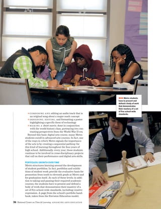 36 National Center on Time  Learning Advancing Arts Education
a Composing and editing an audio track that is
an original song about a major math concept
a Designing, editing, and formatting a poster
highlighting a specific form of technology
a Making a short movie, done in conjunction
with the world history class, portraying two con-
trasting perspectives from the World War II era
Beyond this basic digital arts course, many Metro
students enroll in advanced arts courses. In fact, one
of the ways in which Metro signals the importance
of the arts is by creating a sequential pathway for
this kind of learning throughout the four years of
high school. Additionally, every year, these students
continue to be involved in cross-disciplinary projects
that call on their performance and digital arts skills.
Portfolios: Growth Over Time
Metro structures learning around the development
of student portfolios. In fact, portfolios and exhibi-
tions of student work provide the evaluative basis for
promotion from tenth to eleventh grade at Metro and
for graduation itself. At each of these levels, in addi-
tion to taking and passing their required academic
courses, the students have to present and defend a
body of work that demonstrates their mastery of a
set of five school-wide standards, including creative
expression. A page from the school’s portfolio hand-
book, taken from the Envision Education model,
BBBBMetro students
have to present and
defend a body of work
that demonstrates
their mastery of a set
of five school-wide
standards.
 