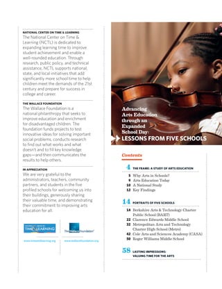 National Center on Time & Learning
The National Center on Time &
Learning (NCTL) is dedicated to
expanding learning time to improve
student achievement and enable a
well-rounded education. Through
research, public policy, and technical
assistance, NCTL supports national,
state, and local initiatives that add
significantly more school time to help
children meet the demands of the 21st
century and prepare for success in
college and career.
THE WALLACE FOUNDATION
The Wallace Foundation is a
national philanthropy that seeks to
improve education and enrichment
for disadvantaged children. The
foundation funds projects to test
innovative ideas for solving important
social problems, conducts research
to find out what works and what
doesn’t and to fill key knowledge
gaps—and then communicates the
results to help others.
IN appreciation
We are very grateful to the
administrators, teachers, community
partners, and students in the five
profiled schools for welcoming us into
their buildings, generously sharing
their valuable time, and demonstrating
their commitment to improving arts
education for all.
Contents
	 4	The Frame: A Study of Arts Education
	 5 	Why Arts in Schools?
	 9 	Arts Education Today	
	 10	 A National Study
	 12 	Key Findings
		
	14	 Portraits of Five Schools		
	 14 	Berkshire Arts  Technology Charter
Public School (BART)
	 22 	Clarence Edwards Middle School
	 32 	Metropolitan Arts and Technology
Charter High School (Metro)
	 42 	Cole Arts and Sciences Academy (CASA)
	 50 	Roger Williams Middle School
	
58		Lasting Impressions:
Valuing Time for the Arts
	
Advancing
Arts Education
through an
Expanded
School Day:
Lessons from Five Schools
➻
www.timeandlearning.org www.wallacefoundation.org
 