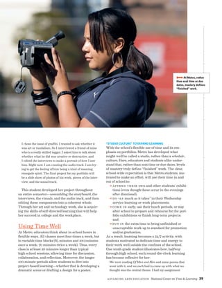 Advancing Arts Education National Center on Time  Learning 39
I chose the issue of graffiti. I wanted to ask whether it
was art or vandalism. So I interviewed a friend of mine
who is a really skilled tagger. I asked him to talk about
whether what he did was creative or destructive, and
I edited the interviews to make a portrait of how I saw
him. Right now, I am creating the audio track. I am try-
ing to get the feeling of him being a kind of roaming,
renegade spirit. The final project for my portfolio will
be a slide show of photos of his work, pieces of the inter-
view, and the sound track.
This student developed her project throughout
an entire semester—assembling the storyboard, the
interviews, the visuals, and the audio track, and then
editing these components into a coherent whole.
Through her art and technology work, she is acquir-
ing the skills of self-directed learning that will help
her succeed in college and the workplace.
Using TimeWell
At Metro, educators think about in-school hours in
flexible ways. All classes meet four times a week, but
in variable time blocks (65 minutes and 100 minutes
once a week; 70 minutes twice a week). Thus, every
class is at least 20 minutes longer than typical
high school sessions, allowing time for discussion,
collaboration, and reflection. Moreover, the longer
100-minute periods allow students to dive into
project-based learning—whether that is developing a
dramatic scene or drafting a design for a poster.
BBBBAt Metro, rather
than seat time or due
dates, mastery defines
“finished” work.
“Studio Culture” to Expand Learning
With the school’s flexible use of time and its em-
phasis on portfolios, Metro has developed what
might well be called a studio, rather than a schedule,
culture. Here, educators and students alike under-
stand that, rather than seat time or due dates, levels
of mastery truly define “finished” work. The clear,
school-wide expectation is that Metro students, mo-
tivated to make an effort, will use their time in and
out of school to:
a Attend their own and other students’ exhibi-
tions (even though these occur in the evenings
after dismissal);
a Do “as much as it takes” in their Wednesday
service learning or work placements;
a Come in early, use their lunch periods, or stay
after school to prepare and rehearse for the port-
folio exhibitions or finish long-term projects;
and
a Put in the extra time to bring unfinished or
unacceptable work up to standard for promotion
and/or graduation.
As a result, learning becomes a 24/7 activity, with
students motivated to dedicate time and energy to
their work well outside the confines of the school.
One tenth-grade student illustrates how, halfway
through high school, such round-the-clock learning
has become reflexive for her:
We were reading Of Mice and Men and some poems that
went with it, and we each had to come up with what we
thought was the central theme. I had my assignment
 