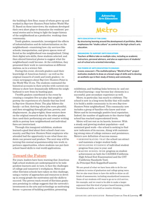 Advancing Arts Education National Center on Time  Learning 41
the building’s first floor, many of whom grew up and
worked in Bayview-Hunters Point before World War
II. Based on these interviews, the students developed
their own short plays to dramatize the residents’ per-
sonal stories and to bring to light the larger history
of the neighborhood as a productive, working-class
community.
Tenth graders, meanwhile, investigated the effects
of industrialization and de-industrialization on the
neighborhood—examining how city services like
schools, transportation, and green spaces were af-
fected as the neighborhood was marginalized. Using
their digital arts skills, these students selected, and
then altered historical photos to suggest what the
neighborhood could become. At the exhibition, they
presented their work in conversations at different
stations, as in a science fair.
During this event, eleventh graders used their
knowledge of American history—as well as the
original research of ninth and tenth graders—to
create newspapers about Bayview-Hunters Point in
the World War II era. The students contrasted the
historical accounts in their articles with current con-
ditions to show how dramatically different the neigh-
borhood is now from its bustling past.
Twelfth graders contributed to the event by
creating a complete five-act play that sought to
portray the experiences of a family that has lived
in Bayview-Hunters Point. The play follows the
family—at first, thriving when jobs were plentiful,
and then struggling through job loss, poverty, and
displacement. As playwrights, these seniors drew
on the original research done by the other grades,
then used their performing arts and creative writing
skills to portray how neighborhood and individual
fates are intertwined.
Through this inaugural exhibition, students
learned a good deal about their school’s host com-
munity, and Bayview-Hunters Point employers who
attended had the opportunity to see what these stu-
dents can present and produce. The next step will be
turning this mutual acquaintanceship into work ex-
perience opportunities, where students can put their
school-based skills to real-world applications.
Toward the Future
For years, leaders have been warning that American
high school students are underprepared to be inde-
pendent learners and, in turn, to face the challenges
of college and tomorrow’s workplaces. Metro and
other Envision schools have taken on this challenge,
using a variety of approaches and resources to devel-
op in young people the motivation and the skills to
succeed. The proven track record of Envision gradu-
ates persisting in college suggests that the network’s
investments in the arts and technology as motivating
forces—a process of building portfolios, presenting
Metro
Arts Education at the Core:
By structuring learning around the development of portfolios, Metro
emphasizes the “studio culture” as central to the high school’s arts
education.
Organizing to Support Arts Education:
Teachers at Metro take on multiple roles, including as academic
instructors, personal advisors, and also as supervisors of students’
out-of-school arts-oriented internships.
The Power of Arts Education to Engage:
School Highlight—The multidisciplinary “World of Hurt” project
motivates students to draw on a broad range of skills and to develop
an aesthetic eye in their study of history and community.
Advancing
Arts Education
exhibitions, and building links between in- and out-
of-school learning—may become key elements in a
successful, post-secondary experience as well.
Metro, in particular, has much to celebrate. The
school is now in a long-term facility that will enable
it to build a stable community in its own Bayview-
Hunters Point neighborhood. This community now
includes a group of families who know and trust
Metro and its increasingly positive local reputation.
Indeed, the number of applicants to the charter high
school has reached unprecedented levels.
Metro will not rest on its laurels, however. With
a steady and growing student population—and
sustained good work—the school is seeking to find
new indicators of its success. Along with maintain-
ing strong rates of college entrance and persistence,
Metro’s new definition of success means:
a Demonstrating that the school can attract
and maintain a larger student body;
a Developing evidence of individual student
progress from year to year; and
a Making school-wide progress on student
achievement on both the CAHSEE (California
High School Exit Examination) and the CST
(California Standards Test).
As Principal Nick Kappelhoff asserts:
We are proud of what we have been able to do for our
students in terms of graduation and college-going rates.
But we also want them to have the skills to shine on all
kinds of assessments, including standardized measures.
Some of our students will want to go on to civil service,
for example, and we want to be able to make a larger
argument that this kind of project-based learning yields
foundational skills, as well as creative thinking.
 