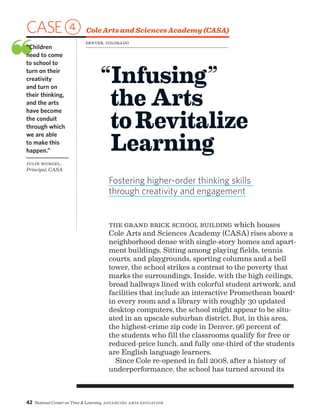 42 National Center on Time  Learning Advancing Arts Education
CASE4 Cole Arts and Sciences Academy (CASA)
❝“Children
need to come
to school to
turn on their
creativity
and turn on
their thinking,
and the arts
have become
the conduit
through which
we are able
to make this
happen.”
Julie Murgel,
Principal, CASA
“Infusing”
the Arts
toRevitalize
Learning
Fostering higher-order thinking skills
through creativity and engagement
Denver, Colorado
The grand brick school building which houses
Cole Arts and Sciences Academy (CASA) rises above a
neighborhood dense with single-story homes and apart-
ment buildings. Sitting among playing fields, tennis
courts, and playgrounds, sporting columns and a bell
tower, the school strikes a contrast to the poverty that
marks the surroundings. Inside, with the high ceilings,
broad hallways lined with colorful student artwork, and
facilities that include an interactive Promethean board®
in every room and a library with roughly 30 updated
desktop computers, the school might appear to be situ-
ated in an upscale suburban district. But, in this area,
the highest-crime zip code in Denver, 96 percent of
the students who fill the classrooms qualify for free or
reduced-price lunch, and fully one-third of the students
are English language learners.
Since Cole re-opened in fall 2008, after a history of
underperformance, the school has turned around its
 