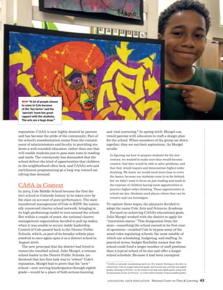 Advancing Arts Education National Center on Time  Learning 43
reputation; CASA is now highly desired by parents
and has become the pride of the community. Part of
the school’s transformation stems from the commit-
ment of administrators and faculty to providing stu-
dents a well-rounded education, rather than one that
will enable students just to pass state tests in reading
and math. The community has demanded that the
school deliver the kind of opportunities that children
in the neighborhood often lack, and CASA’s arts and
enrichment programming go a long way toward sat-
isfying that demand.
CASA in Context
In 2004, Cole Middle School became the first dis-
trict school in Colorado history to be taken over by
the state on account of poor performance. The state
transferred management of Cole to KIPP, the nation-
ally renowned charter school network, bringing in
its high-performing model to turn around the school.
But within a couple of years, the national charter
management organization decided to pull up stakes
when it was unable to secure stable leadership.
Control of Cole passed back to the Denver Public
Schools, which, as part of its broader reform plan,
resolved to once again open it as a district school in
August 2008.
The new principal that the district had hired to
restart the troubled school, Julie Murgel, a veteran
school leader in the Denver Public Schools, un-
derstood that her first task was to “reboot” Cole’s
reputation. Murgel had to prove that the “new”
school—now serving kindergarten through eighth
grade—would be a place of both serious learning
and vital nurturing.* In spring 2008, Murgel con-
vened parents with educators to craft a design plan
for the school. When members of the group sat down
together, they set out their aspirations. As Murgel
recalls:
In figuring out how to prepare students for the 21st
century, we wanted to make sure they would become
creative, that they would be able to solve problems, and
that they would inquire and demonstrate higher-order
thinking. We knew we would need more time to cover
the basics, because our students come in so far behind,
but we didn’t want to focus on just reading and math at
the expense of children having more opportunities to
practice higher-order thinking. These opportunities in
school are key. Students need places where they can be
creative and can investigate.
To capture these hopes, the planners decided to
adopt the name Cole Arts and Sciences Academy.
Focused on achieving CASA’s educational goals,
Julie Murgel worked with the district to apply for
“innovation status.” This designation from the
state—something the school earned in its first year
of operation—enabled Cole to bypass some of the
usual rules regulating schools, the most notable of
which are scheduling, budgeting, and staffing. In
practical terms, budget flexibility meant that the
school could fund a larger number of staff positions
than a typical school of its size and offer a longer
school schedule. Because it had been exempted
* CASA is currently transitioning back to a K-5 school. Starting in the 2011-12
school year, Cole no longer had sixth grade, and served only seventh and eighth
grades. Starting in SY2012 - 13, the school is serving only eighth grade, along with
its elementary levels. In SY2013 – 14, Cole will be entirely without middle grades.
BBBB“A lot of people choose
to come to Cole because
of the ‘fun factor’ and the
‘specials’ team has great
rapport with the students.
The arts are a huge draw.”
 
