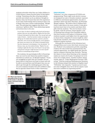 46
students articulate what they see, helps children in
CASA literacy classes become better at descriptive
writing. “Sometimes the idea of having students
provide more detail can be an abstract thought in
literacy class, but because they have the experience
in art class of discussing what it means to have a lot
of detail, they have a better understanding,” Murgel
says. The principal also suggests that there is an
enormous “spillover effect” from dedicating regular
and serious time to the arts:
In art class, it’s about working really hard and having a
product that you can take pride in. Maybe the first time
it doesn’t look good, but that is okay. You can go back and
make it better…. And the teachers really encourage not
giving up. It’s really about practice, practice, practice.
And then, once you do enough practice, you’re going to
get where you want to be. So I think it translates back
into the classroom in developing a “can-do attitude.” In
literacy class, say, the student thinks, “Maybe I’m not
reading it right the first time, but I know I can go back
and practice and get it right because I’ve seen myself
practice at something and get better.”
For students, the psychological effect of knowing
they can excel in arts classes has positive impacts
elsewhere in school, too. As Murgel explains: “If you
are struggling in math class, for example, but you
know that in a half hour you’ll get to music and will
be able to succeed there and feel good, then you are
able to get through the challenging part of the day.
I’ve seen students translate that self-confidence they
feel in specials classes back to other classrooms.”
Friday Infusions
“Infusions” are a key component of CASA’s arts
programming. These eight-week elective courses
are designed not only to broaden students’ exposure
to different enrichment opportunities, but also to
introduce choice into their education. As Principal
Murgel explains, “We believe that if children have
choice it gets them to be more creative. It also gives
teachers more time to be creative and share their
gifts with the students.” The level of choice varies
by grade, with the primary classes (grades 1 and
2) choosing from among a list of possible subjects
that their teachers will explore in Infusions, while
students in grade 3 and higher have the opportunity
to choose from a long list of courses taught by other
Cole faculty members, who may or may not be these
children’s regular teachers.
Although the mechanics of the Infusions have
changed from year to year, their basic structure has
not. Students’ own testimonies provide compelling
evidence for why CASA has maintained this edu-
cational opportunity. An eighth-grade girl, describ-
ing her computer drawing class, declares, “Having
the chance to learn about drawing on the computer
makes me want to do it more. I’m going to try to do
more of it in high school.” Another student, sitting
nearby, pipes in, “I take Shakespeare because I like
acting.” And has studying Shakespearean literature
in the Infusion helped this student in English class?
“Definitely,” she responds. “I speak up much more,
not only in English class, but in all my classes. I just
feel more confident in expressing myself.”
Cole Arts and Sciences Academy (CASA)
BBBBMusic class lacks the
informality of the art rooms,
but the teacher is still able to
convey a real sense of joy and
exploration.
 