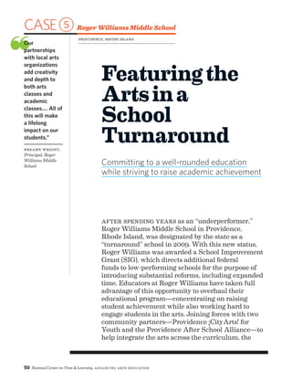 50 National Center on Time  Learning Advancing Arts Education
CASE5 Roger Williams Middle School
❝Our
partnerships
with local arts
organizations
add creativity
and depth to
both arts
classes and
academic
classes.… All of
this will make
a lifelong
impact on our
students.”
Brearn Wright,
Principal, Roger
Williams Middle
School
Featuringthe
Artsina
School
Turnaround
Committing to a well-rounded education
while striving to raise academic achievement
After spending years as an “underperformer,”
Roger Williams Middle School in Providence,
Rhode Island, was designated by the state as a
“turnaround” school in 2009. With this new status,
Roger Williams was awarded a School Improvement
Grant (SIG), which directs additional federal
funds to low-performing schools for the purpose of
introducing substantial reforms, including expanded
time. Educators at Roger Williams have taken full
advantage of this opportunity to overhaul their
educational program—concentrating on raising
student achievement while also working hard to
engage students in the arts. Joining forces with two
community partners—Providence ¡CityArts! for
Youth and the Providence After School Alliance—to
help integrate the arts across the curriculum, the
Providence, Rhode Island
 