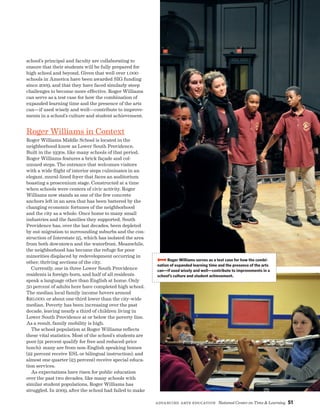 Advancing Arts Education National Center on Time  Learning 51
school’s principal and faculty are collaborating to
ensure that their students will be fully prepared for
high school and beyond. Given that well over 1,000
schools in America have been awarded SIG funding
since 2009, and that they have faced similarly steep
challenges to become more effective, Roger Williams
can serve as a test case for how the combination of
expanded learning time and the presence of the arts
can—if used wisely and well—contribute to improve-
ments in a school’s culture and student achievement.
Roger Williams in Context
Roger Williams Middle School is located in the
neighborhood know as Lower South Providence.
Built in the 1930s, like many schools of that period,
Roger Williams features a brick façade and col-
umned steps. The entrance that welcomes visitors
with a wide flight of interior steps culminates in an
elegant, mural-lined foyer that faces an auditorium
boasting a proscenium stage. Constructed at a time
when schools were centers of civic activity, Roger
Williams now stands as one of the few concrete
anchors left in an area that has been battered by the
changing economic fortunes of the neighborhood
and the city as a whole. Once home to many small
industries and the families they supported, South
Providence has, over the last decades, been depleted
by out-migration to surrounding suburbs and the con-
struction of Interstate 95, which has isolated the area
from both downtown and the waterfront. Meanwhile,
the neighborhood has become the refuge for poor
minorities displaced by redevelopment occurring in
other, thriving sections of the city.
Currently, one in three Lower South Providence
residents is foreign-born, and half of all residents
speak a language other than English at home. Only
50 percent of adults here have completed high school.
The median local family income hovers around
$20,000, or about one-third lower than the city-wide
median. Poverty has been increasing over the past
decade, leaving nearly a third of children living in
Lower South Providence at or below the poverty line.
As a result, family mobility is high.
The school population at Roger Williams reflects
these vital statistics. Most of the school’s students are
poor (91 percent qualify for free and reduced-price
lunch); many are from non-English speaking homes
(22 percent receive ESL or bilingual instruction); and
almost one quarter (23 percent) receive special educa-
tion services.
As expectations have risen for public education
over the past two decades, like many schools with
similar student populations, Roger Williams has
struggled. In 2009, after the school had failed to make
BBBBRoger Williams serves as a test case for how the combi-
nation of expanded learning time and the presence of the arts
can—if used wisely and well—contribute to improvements in a
school’s culture and student achievement.
 