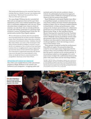 Advancing Arts Education National Center on Time  Learning 53
This [tiered system] gives me the carrot that I have been
wanting. Now, as a teacher, I can say to my students who
are skating by, “Work hard. Get yourself into Tier 3.
Then see what opens up for you.”
Yet many Roger Williams faculty currently feel
that such an arrangement does not live up to their
aspirations to have every student benefit from expo-
sure to, and deeper engagement with, the arts. These
educators share a longer-term vision in which all
students, not only those who are already proficient
in math and reading, participate in a growing range
of elective courses, including classes in the arts. As
social studies teacher Dina Capalli explains:
We’re in discussion as a faculty about the next genera-
tion of seventh period. For me there are three important
issues: First, I am behind a vision where there would be
a full menu of enrichment activities—Audubon, Save the
Bay, music, theater, you name it. The second part is that
these activities should be available to everyone, not just
the 60 or 70 students in Tier 3. As far as I am concerned,
students who are struggling need a range of approaches,
not twice the amount of time with the same approach.
If we want them to understand measuring, they should
come out to the pond. If we want students to write
better, we should ask them to create the journal of a
young Native American on the Trail of Tears.
Integrating Arts Across the Curriculum
One of the most notable features of the educational
program at Roger Williams is the school’s com-
mitment to arts integration—wrapping modes and
methods used in the arts into academic classes.
Indeed, this philosophical and practical approach
sometimes makes it difficult to distinguish between
classes in the two arenas at the school.
Kaydi McQuade’s sixth-grade English class offers
a compelling example, as students learn how to be-
come better readers and better thinkers through the
medium of plays. One set of lessons enabled students
to blend history, writing, and performance, culmi-
nating in the students’ presentation of a collaborative
production at an all-school assembly that celebrated
Martin Luther King, Jr. Day and Black History
Month. Drawing their materials from the Teaching
Tolerance curriculum of the Southern Poverty Law
Center, McQuade and her 20 students viewed a film
documentary about the Children’s March of 1963.*
Students were then asked to think about how they
would put together a short, but moving, re-enact-
ment of this historic event.
Three groups of students tackled the performance
from different angles. One group developed the
script for several major scenes, beginning with the
moment when waves of children left their homes to
join the march, watched over by anxious parents. A
second group worked on choreography for a move-
ment section to depict the confrontation between the
police with water hoses and the marching children.
* On May 2, 1963, the children of Birmingham, Alabama, took to the streets to
challenge segregation. The march eventually led to two significant public speech-
es—one by the Reverend Martin Luther King, Jr. and one by President John F.
Kennedy. Both leaders were upset by the news footage of children being attacked
with water hoses on the streets of the city. Their speeches called for the end of
racial segregation and its terrible costs to young people.
BBBBArts integration is
one of the most notable
features of the educational
program at the school.
 