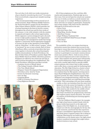 56 National Center on Time  Learning Advancing Arts Education
You can’t show it all; which ones really communicate
why we should be remembering this event?”). In return,
Pratt received both a stipend and valuable teaching
experience.
The second partnership revolves around out-of-
school activities. Roger Williams Middle School is
the South Providence campus for the Providence
After School Alliance (PASA), which provides out-
of-school learning in the form of elective courses
throughout the school year and for four weeks of
the summer. A city-wide initiative with the mission
to expand and improve after-school opportunities,
PASA organizes a system designed to give all youth
access to high-quality programs. The organization
has developed a site management model that brings
together a community-based organization designed
to oversee the day-to-day operation of what PASA
calls its “AfterZone,” or after-school “campus,” which
is “anchored” by one or more schools. Each of these
AfterZones offers a network of providers that have
come together to furnish after-school learning for
middle school students. In South Providence, the
Boys  Girls Clubs of Providence and the Roger Wil-
liams Middle School are PASA AfterZone partners.
Programs are offered at the school site and also at
other locations throughout the neighborhood. The
South Providence AfterZone providers include:
a Audubon Society of Rhode Island
a The College Crusade of Rhode Island
a City Year, Rhode Island
a Hispanic United Development Organization
a Providence ¡City Arts! for Youth
a Center for Dynamic Learning
a Save the Bay
a Inspiring Minds
a YMCA of Greater Providence
a Deep Righteous Records
All of these programs are free, and they offer
snacks and transportation. Students sign up on a
first-come, first-served basis for school-year sessions
that run 10 weeks, as well as a 4-week summer ses-
sion. As many as 1 in 3 Roger Williams students (i.e.,
about 300) stay on campus to participate. During the
2012 winter session, fully half of all the AfterZone
offerings (8 of 16) focused on the arts:
a Drum Circle
a ¡CityArts! Dance Jam
a Bling Bling: Jewelry Design
a AfterZone Cinema
a Roger Williams Yearbook Club
a ¡CityArts!/EDTAP CRAFTernoon Delight
a Latin Dance
a Teen Art Riot
The availability of free, on-campus learning op-
portunities means that students have access to arts
learning in venues they know and that their families
trust. As recent PASA research shows, students who
continue to participate in successive sessions demon-
strate more positive effects—both in terms of their
own social development and on their attendance re-
cords—than students who attend more infrequently.
In a third collaboration, Roger Williams also part-
ners with a nearby high school to provide middle
school students with a direct link to older mentors
and to offer them a concrete path for furthering their
education. The Met High School is a charter school
featuring internship-based learning. Twice a week,
two students from the Met spend a morning intern-
ing in Kaydi McQuade’s English/drama class. Dur-
ing these periods, the older students support Roger
Williams’s arts-integrated learning, while they also
work to strengthen their own individual knowledge
and skills. Their internships will earn these students
credits, so they can transition from the entry level
(grades 9–10) to the senior level (grades 11–12) divi-
sions of their high school. Moreover, the older stu-
dents stand as role models for the middle school-
ers at Roger Williams. As teaching assistants,
they help to facilitate the programmatic elements
that support inquiry-based education. The result
is a system of interlocking arts-learning opportu-
nities for all.
For the Children’s March project, for example,
one high school intern worked closely with the
group conducting research on the signs and
slogans of the Civil Rights era. A second intern
helped out with the choreography for the key dra-
matic moments, and found that this experience
became a serendipitous opportunity to research
and think about a separate project she is doing on
bullying. Watching the successful peer-to-peer
collaboration on the theater piece, the high school
student considered strategies that might reduce
student tensions at any school.
Roger Williams Middle School
 