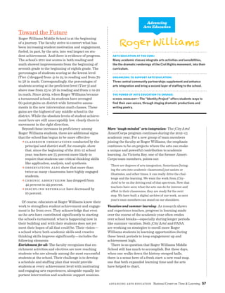 Advancing Arts Education National Center on Time  Learning 57
More “tough-minded” arts integration: The ¡CityArts!
AmeriCorps program continues during the 2012–13
academic year. For a new group of team members
joining the faculty at Roger Williams, the emphasis
continues to be on projects where the arts can make
a unique and powerful contribution to academic
learning. As Victoria Rey, one of the former Ameri-
Corps team members, points out:
There are degrees of arts integration. Sometimes [bring-
ing the arts into academic classrooms] just assists or
illustrates, and other times, it can really drive the chal-
lenge and the learning. We want the work from ¡City-
Arts! to be on the driving end of that spectrum. Now that
teachers have seen what the arts can do for interest and
effort in their classrooms, they are ready for the next
step. We have built a digital archive of our work, so next
year’s team members can stand on our shoulders.
Vacation and summer learning: As research shows
and experience teaches, progress in learning made
over the course of the academic year often erodes
over school breaks—especially during longer periods
like summer vacation. Both ¡CityArts! and PASA
are working on strategies to enroll more Roger
Williams students in learning opportunities during
these break periods to keep engagement up and
achievement high.
There is no question that Roger Williams Middle
School still has much to accomplish. But these days,
when one walks down the history-steeped halls,
there is a sense here of a fresh start: a new road map,
one that both expanded learning time and the arts
have helped to chart.
Toward the Future
Roger Williams Middle School is at the beginning
of a journey. The faculty strive to convert what has
been increasing student motivation and engagement,
fueled, in part, by the arts, into real impact on stu-
dent achievement. And there is evidence of progress.
The school’s 2011 test scores in both reading and
math showed improvements from the beginning of
seventh grade to the beginning of eighth grade. The
percentages of students scoring at the lowest level
(Tier 1) dropped from 41 to 24 in reading and from 70
to 58 in math. Correspondingly, the percentages of
students scoring at the proficient level (Tier 3) and
above rose from 23 to 36 in reading and from 11 to 20
in math. Since 2009, when Roger Williams became
a turnaround school, its students have averaged
60-point gains on district-wide formative assess-
ments in the new intervention math classes. These
gains are the highest of any middle school in the
district. While the absolute levels of student achieve-
ment here are still unacceptably low, clearly there is
movement in the right direction.
Beyond these increases in proficiency among
Roger Williams students, there are additional signs
that the school has begun to be more effective:
a Classroom observations conducted by the
principal and district staff, for example, show
that, since the beginning of the 2011-12 school
year, teachers are 75 percent more likely to
require that students use critical thinking skills
like application, analysis, and synthesis.
a observations also show that more than
twice as many classrooms have highly engaged
students.
a Chronic absenteeism has dropped from
42 percent to 29 percent.
a Discipline referrals have decreased by
10 percent.
Of course, educators at Roger Williams know their
work to strengthen student achievement and engage-
ment is far from over. They acknowledge that even
as the arts have contributed significantly to starting
the school’s turnaround, what is happening now in
their building and with their students does not yet
meet their hopes of all that could be. Their vision—
a school where both academic skills and creative
thinking skills improve significantly—includes the
following elements:
Enrichment for all: The faculty recognizes that en-
richment activities and electives are now reaching
students who are already among the most successful
students at the school. Their challenge is to develop
a schedule and staffing plan that would provide
students at every achievement level with motivating
and engaging arts experiences, alongside equally im-
portant intervention and academic support sessions.
WilliamsRoger
Arts Education at the Core:
Many academic classes integrate arts activities and sensibilities,
like the dramatic renderings of the Civil Rights movement, into their
curriculum.
Organizing to Support Arts Education:
Three central community partnerships supplement and enhance
arts integration and bring a second layer of staffing to the school.
The Power of Arts Education to Engage:
School Highlight—The “Identity Project” offers students ways to
find their own voices, through staging dramatic productions and
writing poetry.
Advancing
Arts Education
 