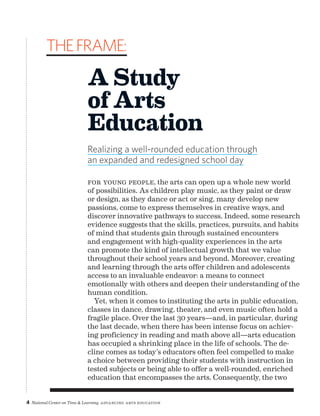 4 National Center on Time  Learning Advancing Arts Education
For young people, the arts can open up a whole new world
of possibilities. As children play music, as they paint or draw
or design, as they dance or act or sing, many develop new
passions, come to express themselves in creative ways, and
discover innovative pathways to success. Indeed, some research
evidence suggests that the skills, practices, pursuits, and habits
of mind that students gain through sustained encounters
and engagement with high-quality experiences in the arts
can promote the kind of intellectual growth that we value
throughout their school years and beyond. Moreover, creating
and learning through the arts offer children and adolescents
access to an invaluable endeavor: a means to connect
emotionally with others and deepen their understanding of the
human condition.
Yet, when it comes to instituting the arts in public education,
classes in dance, drawing, theater, and even music often hold a
fragile place. Over the last 30 years—and, in particular, during
the last decade, when there has been intense focus on achiev-
ing proficiency in reading and math above all—arts education
has occupied a shrinking place in the life of schools. The de-
cline comes as today’s educators often feel compelled to make
a choice between providing their students with instruction in
tested subjects or being able to offer a well-rounded, enriched
education that encompasses the arts. Consequently, the two
theframe:
A Study
of Arts
Education
Realizing a well-rounded education through
an expanded and redesigned school day
 