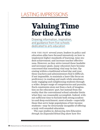 58 National Center on Time  Learning Advancing Arts Education
For the past several years, leaders in policy and
education alike have focused intensively on how to
implement higher standards of learning, raise stu-
dent achievement, and increase teacher effective-
ness. However, as they strive toward these laudable
and necessary goals, many educators have become
concerned that something vital may be lost. Op-
erating within a traditional school day and year,
these teachers and administrators find it difficult,
if not impossible, to maintain a laser-like focus on
proficiency in reading and math while simultane-
ously engaging and enlightening students through
a wider, deeper range of competencies and pursuits.
Such constraints stem not from a lack of imagina-
tion on the educators’ part, but instead from the
reality that the conventional school calendar limits
what they can reasonably accomplish. Indeed, with-
out sufficient time to furnish both strong academ-
ics and deep enrichment, most schools—especially
those that serve large populations of low-income
students—may be structurally incapable of offering
a truly well-rounded education.
The case studies in Advancing Arts Education
through An Expanded School Day show how five
LastingImpressions
ValuingTime
fortheArts
Drawing information, inspiration,
and guidance from five schools
dedicated to arts education
 