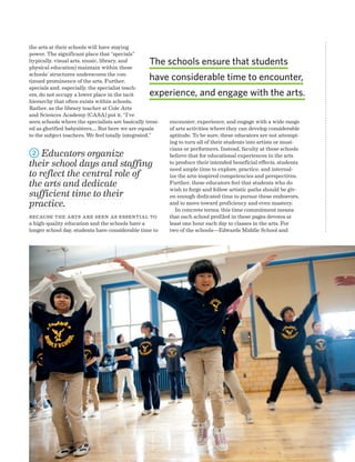 Advancing Arts Education National Center on Time  Learning 61
the arts at their schools will have staying
power. The significant place that “specials”
(typically, visual arts, music, library, and
physical education) maintain within these
schools’ structures underscores the con-
tinued prominence of the arts. Further,
specials and, especially, the specialist teach-
ers, do not occupy a lower place in the tacit
hierarchy that often exists within schools.
Rather, as the library teacher at Cole Arts
and Sciences Academy (CASA) put it, “I’ve
seen schools where the specialists are basically treat-
ed as glorified babysitters.... But here we are equals
to the subject teachers. We feel totally integrated.”
2 Educators organize
their school days and staffing
to reflect the central role of
the arts and dedicate
sufficient time to their
practice.
Because the arts are seen as essential to
a high-quality education and the schools have a
longer school day, students have considerable time to
encounter, experience, and engage with a wide range
of arts activities where they can develop considerable
aptitude. To be sure, these educators are not attempt-
ing to turn all of their students into artists or musi-
cians or performers. Instead, faculty at these schools
believe that for educational experiences in the arts
to produce their intended beneficial effects, students
need ample time to explore, practice, and internal-
ize the arts-inspired competencies and perspectives.
Further, these educators feel that students who do
wish to forge and follow artistic paths should be giv-
en enough dedicated time to pursue these endeavors,
and to move toward proficiency and even mastery.
In concrete terms, this time commitment means
that each school profiled in these pages devotes at
least one hour each day to classes in the arts. For
two of the schools—Edwards Middle School and
The schools ensure that students
have considerable time to encounter,
experience, and engage with the arts.
 