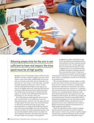 62 National Center on Time  Learning Advancing Arts Education
Berkshire Arts  Technology Charter Public School
(BART)—the time students engage in the arts can be
closer to three hours daily. Additionally, because the
arts are viewed as more than merely enjoyable activ-
ities that are “nice to have,” and more than “rewards”
for good academic performance, at four of these
schools, all students participate in the arts, just as
they do in English and math, while the fifth school is
seeking to shift toward universal student participa-
tion. Ultimately, the educators in all these schools
respect, to use the words of Edwards Principal Leo
Flannagan, Jr., the “sanctity of the arts.”
Even allocating an ample quantity of time for the
arts, in and of itself, is not sufficient to have real
educational impact, however; the time spent must be
of high quality. For this reason, the schools featured
in Advancing Arts Education put in place three
general practices to augment the likelihood that the
arts will remain meaningful. First, the schools hire
full-time teachers of visual and performing arts, who
are not only talented artists in their own right, but
also competent educators. Typically, these teachers
are quite adept at conveying a certain playful
weightiness to their craft. That is, they
do not take lightly the substantial effort
that both they and their students should
put into their work, yet they appreciate
that such endeavors should also evoke
comfort and joy. As one educator/artist
at BART remembers thinking when he
first arrived at the school: “I had never
met classroom teachers with that kind of
commitment to the arts as a way of knowing. Right
away, I knew I could balance my life as an artist and
as a teacher there.”
The second method that schools employ in order
to raise the caliber of their arts education is to hold
their arts and academic teachers to equally high
performance expectations. In practice, this means
that the arts specialists are overseen (i.e., evaluated
and coached) with the same intensity as all full-time
teachers are, including regular classroom visits
from administrators and concomitant review and
feedback on lesson plans. At CASA, for example, the
principal maintains primary responsibility for the
professional development of the specialist teachers.
At Edwards Middle School, administrators and
specialty teachers have collaborated on a rubric to
define and measure progress and proficiency in
skills taught through the arts.
Third, the educators at these schools recognize
that the specialist teachers, for all their capacity,
often cannot, on their own, provide a superior degree
of instruction across the full range of arts-oriented
activities. Therefore, schools frequently bring in
Allowing ample time for the arts is not
sufficient to have real impact; the time
spent must be of high quality.
 