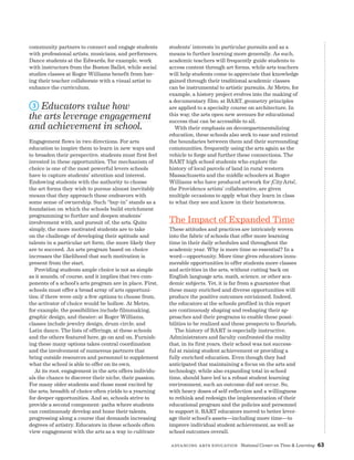 Advancing Arts Education National Center on Time  Learning 63
community partners to connect and engage students
with professional artists, musicians, and performers.
Dance students at the Edwards, for example, work
with instructors from the Boston Ballet, while social
studies classes at Roger Williams benefit from hav-
ing their teacher collaborate with a visual artist to
enhance the curriculum.
3 Educators value how
the arts leverage engagement
and achievement in school.
Engagement flows in two directions. For arts
education to inspire them to learn in new ways and
to broaden their perspective, students must first feel
invested in these opportunities. The mechanism of
choice is one of the most powerful levers schools
have to capture students’ attention and interest.
Endowing students with the authority to choose
the art forms they wish to pursue almost inevitably
means that they approach these endeavors with
some sense of ownership. Such “buy-in” stands as a
foundation on which the schools build enrichment
programming to further and deepen students’
involvement with, and pursuit of, the arts. Quite
simply, the more motivated students are to take
on the challenge of developing their aptitude and
talents in a particular art form, the more likely they
are to succeed. An arts program based on choice
increases the likelihood that such motivation is
present from the start.
Providing students ample choice is not as simple
as it sounds, of course, and it implies that two com-
ponents of a school’s arts program are in place. First,
schools must offer a broad array of arts opportuni-
ties; if there were only a few options to choose from,
the activator of choice would be hollow. At Metro,
for example, the possibilities include filmmaking,
graphic design, and theater; at Roger Williams,
classes include jewelry design, drum circle, and
Latin dance. The lists of offerings, at these schools
and the others featured here, go on and on. Furnish-
ing these many options takes central coordination
and the involvement of numerous partners that
bring outside resources and personnel to supplement
what the school is able to offer on its own.
At its root, engagement in the arts offers individu-
als the chance to discover their niche, their passion.
For many older students and those most excited by
the arts, breadth of choice often yields to a yearning
for deeper opportunities. And so, schools strive to
provide a second component: paths where students
can continuously develop and hone their talents,
progressing along a course that demands increasing
degrees of artistry. Educators in these schools often
view engagement with the arts as a way to cultivate
students’ interests in particular pursuits and as a
means to further learning more generally. As such,
academic teachers will frequently guide students to
access content through art forms, while arts teachers
will help students come to appreciate that knowledge
gained through their traditional academic classes
can be instrumental to artistic pursuits. At Metro, for
example, a history project evolves into the making of
a documentary film; at BART, geometry principles
are applied to a specialty course on architecture. In
this way, the arts open new avenues for educational
success that can be accessible to all.
With their emphasis on decompartmentalizing
education, these schools also seek to ease and extend
the boundaries between them and their surrounding
communities, frequently using the arts again as the
vehicle to forge and further these connections. The
BART high school students who explore the
history of local parcels of land in rural western
Massachusetts and the middle schoolers at Roger
Williams who have produced artwork for ¡CityArts!,
the Providence artists’ collaborative, are given
multiple occasions to apply what they learn in class
to what they see and know in their hometowns.
The Impact of Expanded Time
These attitudes and practices are intricately woven
into the fabric of schools that offer more learning
time in their daily schedules and throughout the
academic year. Why is more time so essential? In a
word—opportunity. More time gives educators innu-
merable opportunities to offer students more classes
and activities in the arts, without cutting back on
English language arts, math, science, or other aca-
demic subjects. Yet, it is far from a guarantee that
these many enriched and diverse opportunities will
produce the positive outcomes envisioned. Indeed,
the educators at the schools profiled in this report
are continuously shaping and reshaping their ap-
proaches and their programs to enable these possi-
bilities to be realized and these prospects to flourish.
The history of BART is especially instructive.
Administrators and faculty confronted the reality
that, in its first years, their school was not success-
ful at raising student achievement or providing a
fully enriched education. Even though they had
anticipated that maintaining a focus on the arts and
technology, while also expanding total in-school
time, should have led to a robust student learning
environment, such an outcome did not occur. So,
with heavy doses of self-reflection and a willingness
to rethink and redesign the implementation of their
educational program and the policies and personnel
to support it, BART educators moved to better lever-
age their school’s assets—including more time—to
improve individual student achievement, as well as
school outcomes overall.
 