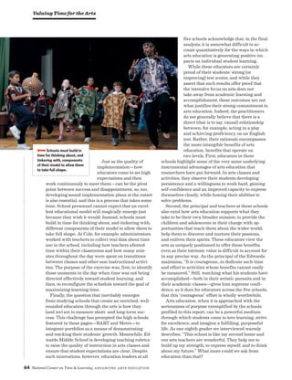 64 National Center on Time  Learning Advancing Arts Education
Just as the quality of
implementation—how
educators come to set high
expectations and then
work continuously to meet them—can be the pivot
point between success and disappointment, so, too,
developing sound implementation plans at the outset
is also essential, and this is a process that takes some
time. School personnel cannot expect that an excel-
lent educational model will magically emerge just
because they wish it would. Instead, schools must
build in time for thinking about, and tinkering with,
different components of their model to allow them to
take full shape. At Cole, for example, administrators
worked with teachers to collect real data about time
use in the school, including how teachers allotted
time within their classrooms and how many min-
utes throughout the day were spent on transitions
between classes and other non-instructional activi-
ties. The purpose of the exercise was, first, to identify
those moments in the day when time was not being
directed effectively toward student learning, and
then, to reconfigure the schedule toward the goal of
maximizing learning time.
Finally, the question that inevitably emerges
from studying schools that create an enriched, well-
rounded education through the arts is how they
(and we) are to measure short- and long-term suc-
cess. This challenge has prompted the high schools
featured in these pages—BART and Metro—to
integrate portfolios as a means of demonstrating
and tracking their students’ growth. Meanwhile, Ed-
wards Middle School is developing teaching rubrics
to raise the quality of instruction in arts classes and
ensure that student expectations are clear. Despite
such innovations, however, education leaders at all
five schools acknowledge that, in the final
analysis, it is somewhat difficult to ac-
count quantitatively for the ways in which
arts education is generating positive im-
pacts on individual student learning.
While these educators are certainly
proud of their students’ strong (or
improving) test scores, and while they
assert that such results offer proof that
the intensive focus on arts does not
take away from academic learning and
accomplishment, these outcomes are not
what justifies their strong commitment to
arts education. Indeed, the practitioners
do not generally believe that there is a
direct (that is to say, causal) relationship
between, for example, acting in a play
and achieving proficiency on an English
test. Rather, their rationale encompasses
the more intangible benefits of arts
education, benefits that operate on
two levels. First, educators in these
schools highlight some of the very same underlying
instrumental advantages of arts education that
researchers have put forward. In arts classes and
activities, they observe their students developing
persistence and a willingness to work hard, gaining
self-confidence and an improved capacity to express
themselves clearly, while honing their abilities to
solve problems.
Second, the principal and teachers at these schools
also extol how arts education supports what they
take to be their own broader mission: to provide the
children and adolescents in their charge with op-
portunities that teach them about the wider world,
help them to discover and nurture their passions,
and enliven their spirits. These educators view the
arts as uniquely positioned to offer these benefits,
even as their intrinsic value is difficult to account for
in any precise way. As the principal of the Edwards
maintains, “It is courageous…to dedicate such time
and effort to activities whose benefits cannot easily
be measured.” Still, watching what his students have
accomplished—both in their artistic pursuits and in
their academic classes—gives him supreme confi-
dence, as it does for educators across the five schools,
that this “courageous” effort is wholly worthwhile.
Arts education, when it is approached with the
seriousness of purpose exemplified by the schools
profiled in this report, can be a powerful medium
through which students come to love learning, strive
for excellence, and imagine a fulfilling, purposeful
life. As one eighth grader we interviewed warmly
describes, “This school is like my second home and
our arts teachers are wonderful. They help me to
build up my strength, to express myself, and to think
about my future.” What more could we ask from
education than that?
BBBBSchools must build in
time for thinking about, and
tinkering with, components
of their model to allow them
to take full shape.
Valuing Time for the Arts
 