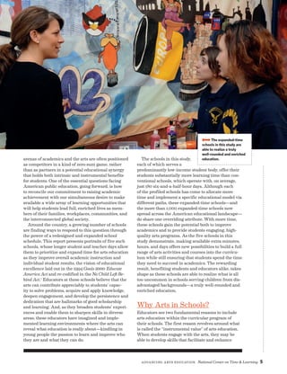 Advancing Arts Education National Center on Time  Learning 5
arenas of academics and the arts are often positioned
as competitors in a kind of zero-sum game, rather
than as partners in a potential educational synergy
that holds both intrinsic and instrumental benefits
for students. One of the essential questions facing
American public education, going forward, is how
to reconcile our commitment to raising academic
achievement with our simultaneous desire to make
available a wide array of learning opportunities that
will help students lead full, enriched lives as mem-
bers of their families, workplaces, communities, and
the interconnected global society.
Around the country, a growing number of schools
are finding ways to respond to this question through
the power of a redesigned and expanded school
schedule. This report presents portraits of five such
schools, whose longer student and teacher days allow
them to prioritize and expand time for arts education
as they improve overall academic instruction and
individual student results, the vision of educational
excellence laid out in the 1994 Goals 2000: Educate
America Act and re-codified in the No Child Left Be-
hind Act.1
Educators at these schools believe that the
arts can contribute appreciably to students’ capac-
ity to solve problems, acquire and apply knowledge,
deepen engagement, and develop the persistence and
dedication that are hallmarks of good scholarship
and learning. And, as they broaden students’ experi-
ences and enable them to sharpen skills in diverse
areas, these educators have imagined and imple-
mented learning environments where the arts can
reveal what education is really about—kindling in
young people the passion to learn and improve who
they are and what they can do.
The schools in this study,
each of which serves a
predominantly low-income student body, offer their
students substantially more learning time than con-
ventional schools, which operate with, on average,
just 180 six-and-a-half-hour days. Although each
of the profiled schools has come to allocate more
time and implement a specific educational model via
different paths, these expanded-time schools—and
the more than 1,000 expanded-time schools now
spread across the American educational landscape—
do share one overriding attribute. With more time,
these schools gain the potential both to improve
academics and to provide students engaging, high-
quality arts programs. As the five schools in this
study demonstrate, making available extra minutes,
hours, and days offers new possibilities to build a full
range of arts activities and courses into the curricu-
lum while still ensuring that students spend the time
they need to succeed in academics. The rewarding
result, benefiting students and educators alike, takes
shape as these schools are able to realize what is all
too uncommon in schools serving children from dis-
advantaged backgrounds—a truly well-rounded and
enriched education.
Why Arts in Schools?
Educators see two fundamental reasons to include
arts education within the curricular program of
their schools. The first reason revolves around what
is called the “instrumental value” of arts education.
When students engage with the arts, they may be
able to develop skills that facilitate and enhance
BBBBThe expanded-time
schools in this study are
able to realize a truly
well-rounded and enriched
education.
 