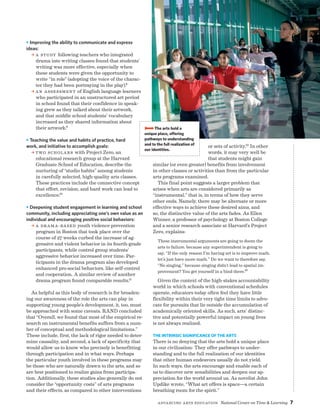 Advancing Arts Education National Center on Time  Learning 7
O Improving the ability to communicate and express
ideas:
a A study following teachers who integrated
drama into writing classes found that students’
writing was more effective, especially when
these students were given the opportunity to
write “in role” (adopting the voice of the charac-
ter they had been portraying in the play).8
a aN Assessment of English language learners
who participated in an unstructured art period
in school found that their confidence in speak-
ing grew as they talked about their artwork,
and that middle school students’ vocabulary
increased as they shared information about
their artwork.9
O Teaching the value and habits of practice, hard
work, and initiative to accomplish goals:
a Two scholars with Project Zero, an
educational research group at the Harvard
Graduate School of Education, describe the
nurturing of “studio habits” among students
in carefully selected, high-quality arts classes.
These practices include the connective concept
that effort, revision, and hard work can lead to
excellence.10
O Deepening student engagement in learning and school
community, including appreciating one’s own value as an
individual and encouraging positive social behaviors:
a A drama-based youth violence prevention
program in Boston that took place over the
course of 27 weeks curbed the increase of ag-
gressive and violent behavior in its fourth-grade
participants, while control group students’
aggressive behavior increased over time. Par-
ticipants in the drama program also developed
enhanced pro-social behaviors, like self-control
and cooperation. A similar review of another
drama program found comparable results.11
As helpful as this body of research is for broaden-
ing our awareness of the role the arts can play in
supporting young people’s development, it, too, must
be approached with some caveats. RAND concluded
that “Overall, we found that most of the empirical re-
search on instrumental benefits suffers from a num-
ber of conceptual and methodological limitations.”
These include, first, the lack of rigor needed to deter-
mine causality, and second, a lack of specificity that
would allow us to know who precisely is benefitting
through participation and in what ways. Perhaps
the particular youth involved in these programs may
be those who are naturally drawn to the arts, and so
are best positioned to realize gains from participa-
tion. Additionally, these studies also generally do not
consider the “opportunity costs” of arts programs
and their effects, as compared to other interventions
or sets of activity.12 In other
words, it may very well be
that students might gain
similar (or even greater) benefits from involvement
in other classes or activities than from the particular
arts programs examined.
This final point suggests a larger problem that
arises when arts are considered primarily as
“instrumental,” that is, in terms of how they serve
other ends. Namely, there may be alternate or more
effective ways to achieve these desired aims, and
so, the distinctive value of the arts fades. As Ellen
Winner, a professor of psychology at Boston College
and a senior research associate at Harvard’s Project
Zero, explains:
These instrumental arguments are going to doom the
arts to failure, because any superintendent is going to
say, “If the only reason I’m having art is to improve math,
let’s just have more math.” Do we want to therefore say,
“No singing,” because singing didn’t lead to spatial im-
provement? You get yourself in a bind there.13
Given the context of the high-stakes accountability
world in which schools with conventional schedules
operate, educators today often feel they have little
flexibility within their very tight time limits to advo-
cate for pursuits that lie outside the accumulation of
academically oriented skills. As such, arts’ distinc-
tive and potentially powerful impact on young lives
is not always realized.
The Intrinsic Significance of the Arts
There is no denying that the arts hold a unique place
in our civilization: They offer pathways to under-
standing and to the full realization of our identities
that other human endeavors usually do not yield.
In such ways, the arts encourage and enable each of
us to discover new sensibilities and deepen our ap-
preciation for the world around us. As novelist John
Updike wrote, “What art offers is space—a certain
breathing room for the spirit.”
BBBBThe arts hold a
unique place, offering
pathways to understanding
and to the full realization of
our identities.
 