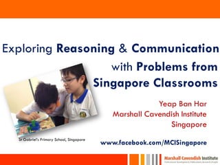 1
Exploring Reasoning & Communication
with Problems from
Singapore Classrooms
St Gabriel’s Primary School, Singapore
Yeap Ban Har
Marshall Cavendish Institute
Singapore
www.facebook.com/MCISingapore
 