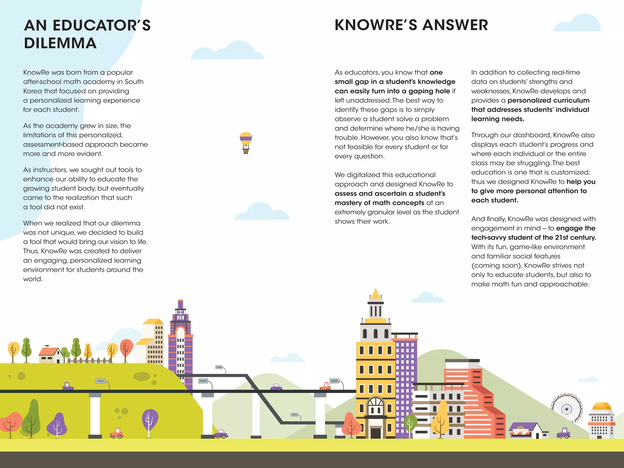 As educators, you know that one
small gap in a student’s knowledge
can easily turn into a gaping hole if
left unaddressed.The best way to
identify these gaps is to simply
observe a student solve a problem
and determine where he/she is having
trouble. However, you also know that’s
not feasible for every student or for
every question.
We digitalized this educational
approach and designed KnowRe to
assess and ascertain a student’s
mastery of math concepts at an
extremely granular level as the student
shows their work.
In addition to collecting real-time
data on students’strengths and
weaknesses, KnowRe develops and
provides a personalized curriculum
that addresses students’ individual
learning needs.
Through our dashboard, KnowRe also
displays each student’s progress and
where each individual or the entire
class may be struggling.The best
education is one that is customized;
thus we designed KnowRe to help you
to give more personal attention to
each student.
And finally, KnowRe was designed with
engagement in mind -- to engage the
tech-savvy student of the 21st century.
With its fun, game-like environment
and familiar social features
(coming soon), KnowRe strives not
only to educate students, but also to
make math fun and approachable.
AN EDUCATOR’S
DILEMMA
KNOWRE’S ANSWER
KnowRe was born from a popular
after-school math academy in South
Korea that focused on providing
a personalized learning experience
for each student.
As the academy grew in size, the
limitations of this personalized,
assessment-based approach became
more and more evident.
As instructors, we sought out tools to
enhance our ability to educate the
growing student body, but eventually
came to the realization that such
a tool did not exist.
When we realized that our dilemma
was not unique, we decided to build
a tool that would bring our vision to life.
Thus, KnowRe was created to deliver
an engaging, personalized learning
environment for students around the
world.
 