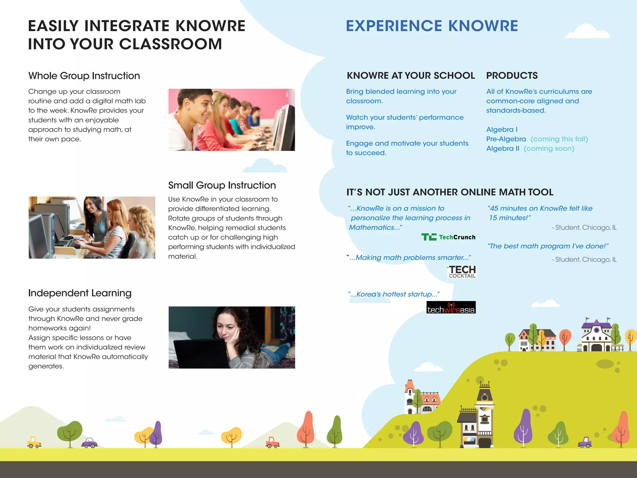 Change up your classroom
routine and add a digital math lab
to the week. KnowRe provides your
students with an enjoyable
approach to studying math, at
their own pace.
Use KnowRe in your classroom to
provide differentiated learning.
Rotate groups of students through
KnowRe, helping remedial students
catch up or for challenging high
performing students with individualized
material.
Give your students assignments
through KnowRe and never grade
homeworks again!
Assign specific lessons or have
them work on individualized review
material that KnowRe automatically
generates.
Whole Group Instruction PRODUCTSKNOWRE AT YOUR SCHOOL
Small Group Instruction
Independent Learning
EASILY INTEGRATE KNOWRE
INTO YOUR CLASSROOM
EXPERIENCE KNOWRE
Bring blended learning into your
classroom.
Watch your students’ performance
improve.
Engage and motivate your students
to succeed.
All of KnowRe’s curriculums are
common-core aligned and
standards-based.
Algebra I
Pre-Algebra (coming this fall)
Algebra II (coming soon)
IT’S NOT JUST ANOTHER
ONLINE MATH TOOL
“45 minutes on KnowRe felt like
15 minutes!”
“The best math program I’ve done!”
- Student, Chicago, IL
- Student, Chicago, IL
“...KnowRe is on a mission to
personalize the learning process in
Mathematics...”
“...Making math problems smarter...”
“...Korea’s hottest startup...”
 